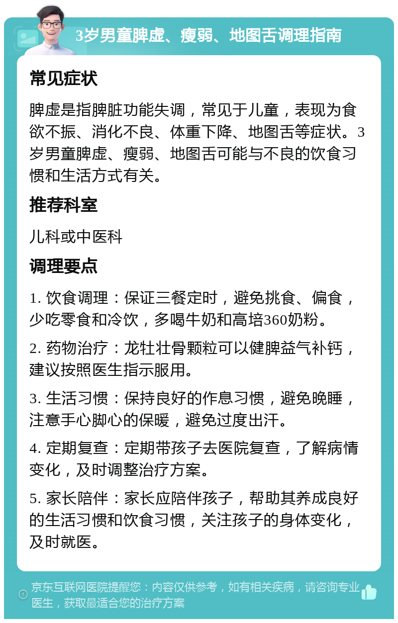 3岁男童脾虚、瘦弱、地图舌调理指南 常见症状 脾虚是指脾脏功能失调，常见于儿童，表现为食欲不振、消化不良、体重下降、地图舌等症状。3岁男童脾虚、瘦弱、地图舌可能与不良的饮食习惯和生活方式有关。 推荐科室 儿科或中医科 调理要点 1. 饮食调理：保证三餐定时，避免挑食、偏食，少吃零食和冷饮，多喝牛奶和高培360奶粉。 2. 药物治疗：龙牡壮骨颗粒可以健脾益气补钙，建议按照医生指示服用。 3. 生活习惯：保持良好的作息习惯，避免晚睡，注意手心脚心的保暖，避免过度出汗。 4. 定期复查：定期带孩子去医院复查，了解病情变化，及时调整治疗方案。 5. 家长陪伴：家长应陪伴孩子，帮助其养成良好的生活习惯和饮食习惯，关注孩子的身体变化，及时就医。