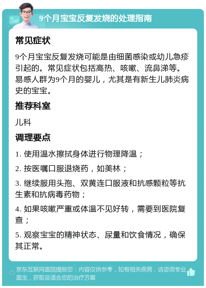 9个月宝宝反复发烧的处理指南 常见症状 9个月宝宝反复发烧可能是由细菌感染或幼儿急疹引起的。常见症状包括高热、咳嗽、流鼻涕等。易感人群为9个月的婴儿，尤其是有新生儿肺炎病史的宝宝。 推荐科室 儿科 调理要点 1. 使用温水擦拭身体进行物理降温； 2. 按医嘱口服退烧药，如美林； 3. 继续服用头孢、双黄连口服液和抗感颗粒等抗生素和抗病毒药物； 4. 如果咳嗽严重或体温不见好转，需要到医院复查； 5. 观察宝宝的精神状态、尿量和饮食情况，确保其正常。