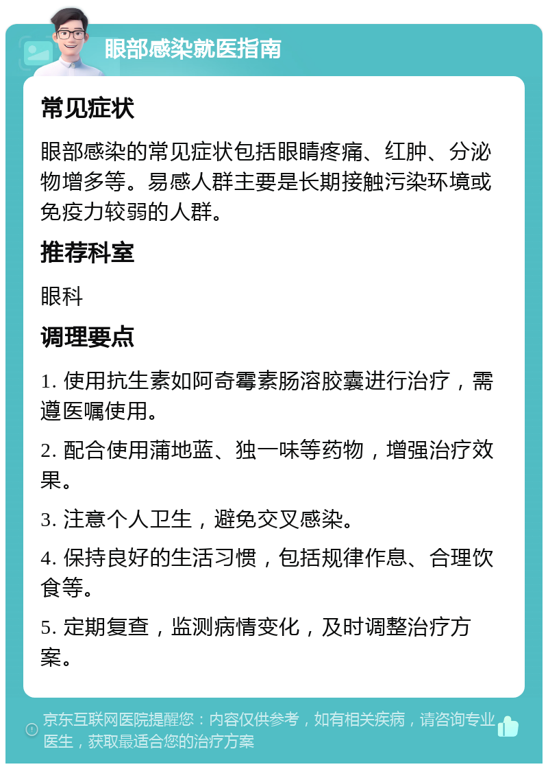 眼部感染就医指南 常见症状 眼部感染的常见症状包括眼睛疼痛、红肿、分泌物增多等。易感人群主要是长期接触污染环境或免疫力较弱的人群。 推荐科室 眼科 调理要点 1. 使用抗生素如阿奇霉素肠溶胶囊进行治疗，需遵医嘱使用。 2. 配合使用蒲地蓝、独一味等药物，增强治疗效果。 3. 注意个人卫生，避免交叉感染。 4. 保持良好的生活习惯，包括规律作息、合理饮食等。 5. 定期复查，监测病情变化，及时调整治疗方案。