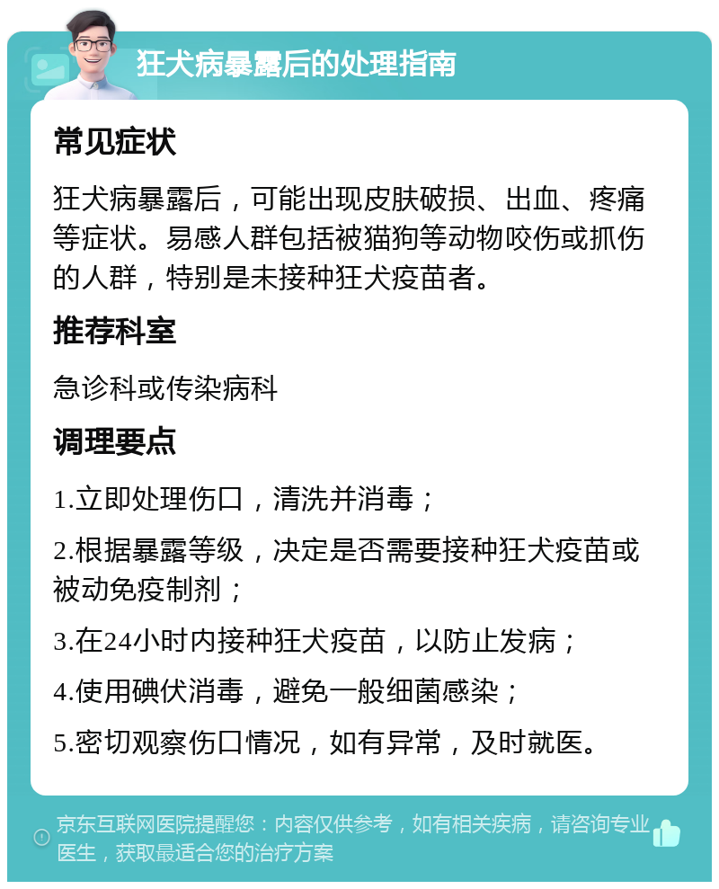 狂犬病暴露后的处理指南 常见症状 狂犬病暴露后，可能出现皮肤破损、出血、疼痛等症状。易感人群包括被猫狗等动物咬伤或抓伤的人群，特别是未接种狂犬疫苗者。 推荐科室 急诊科或传染病科 调理要点 1.立即处理伤口，清洗并消毒； 2.根据暴露等级，决定是否需要接种狂犬疫苗或被动免疫制剂； 3.在24小时内接种狂犬疫苗，以防止发病； 4.使用碘伏消毒，避免一般细菌感染； 5.密切观察伤口情况，如有异常，及时就医。