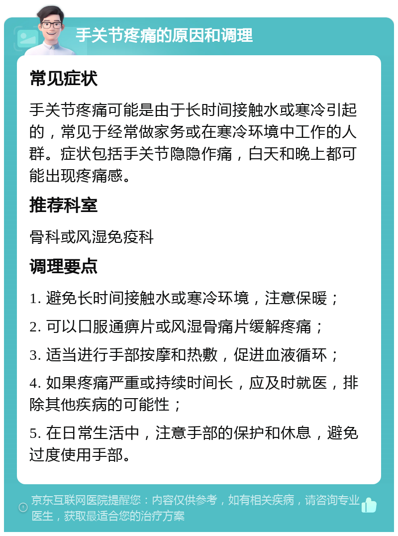 手关节疼痛的原因和调理 常见症状 手关节疼痛可能是由于长时间接触水或寒冷引起的，常见于经常做家务或在寒冷环境中工作的人群。症状包括手关节隐隐作痛，白天和晚上都可能出现疼痛感。 推荐科室 骨科或风湿免疫科 调理要点 1. 避免长时间接触水或寒冷环境，注意保暖； 2. 可以口服通痹片或风湿骨痛片缓解疼痛； 3. 适当进行手部按摩和热敷，促进血液循环； 4. 如果疼痛严重或持续时间长，应及时就医，排除其他疾病的可能性； 5. 在日常生活中，注意手部的保护和休息，避免过度使用手部。