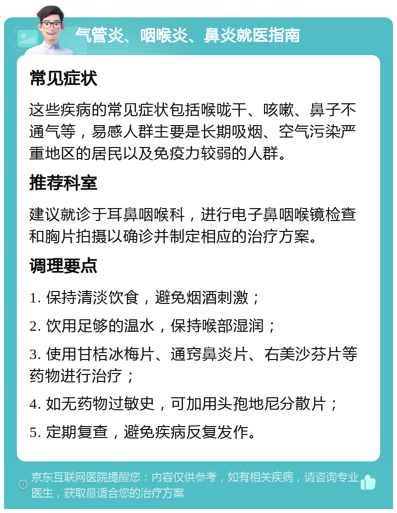 气管炎、咽喉炎、鼻炎就医指南 常见症状 这些疾病的常见症状包括喉咙干、咳嗽、鼻子不通气等，易感人群主要是长期吸烟、空气污染严重地区的居民以及免疫力较弱的人群。 推荐科室 建议就诊于耳鼻咽喉科，进行电子鼻咽喉镜检查和胸片拍摄以确诊并制定相应的治疗方案。 调理要点 1. 保持清淡饮食，避免烟酒刺激； 2. 饮用足够的温水，保持喉部湿润； 3. 使用甘桔冰梅片、通窍鼻炎片、右美沙芬片等药物进行治疗； 4. 如无药物过敏史，可加用头孢地尼分散片； 5. 定期复查，避免疾病反复发作。