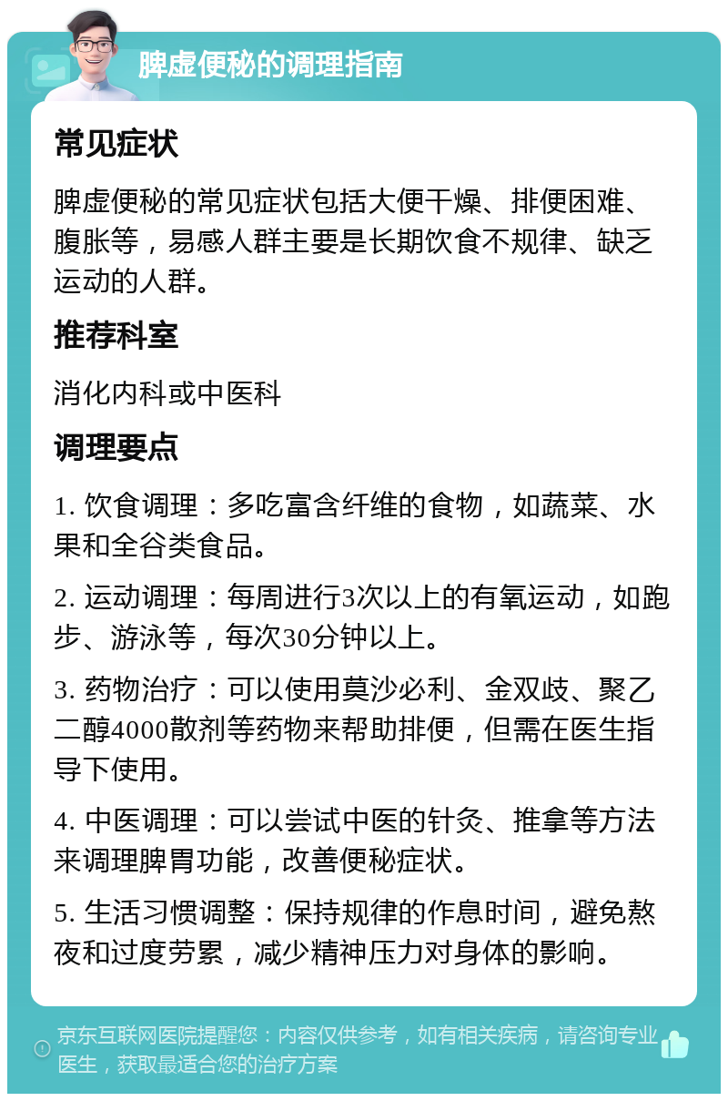 脾虚便秘的调理指南 常见症状 脾虚便秘的常见症状包括大便干燥、排便困难、腹胀等，易感人群主要是长期饮食不规律、缺乏运动的人群。 推荐科室 消化内科或中医科 调理要点 1. 饮食调理：多吃富含纤维的食物，如蔬菜、水果和全谷类食品。 2. 运动调理：每周进行3次以上的有氧运动，如跑步、游泳等，每次30分钟以上。 3. 药物治疗：可以使用莫沙必利、金双歧、聚乙二醇4000散剂等药物来帮助排便，但需在医生指导下使用。 4. 中医调理：可以尝试中医的针灸、推拿等方法来调理脾胃功能，改善便秘症状。 5. 生活习惯调整：保持规律的作息时间，避免熬夜和过度劳累，减少精神压力对身体的影响。