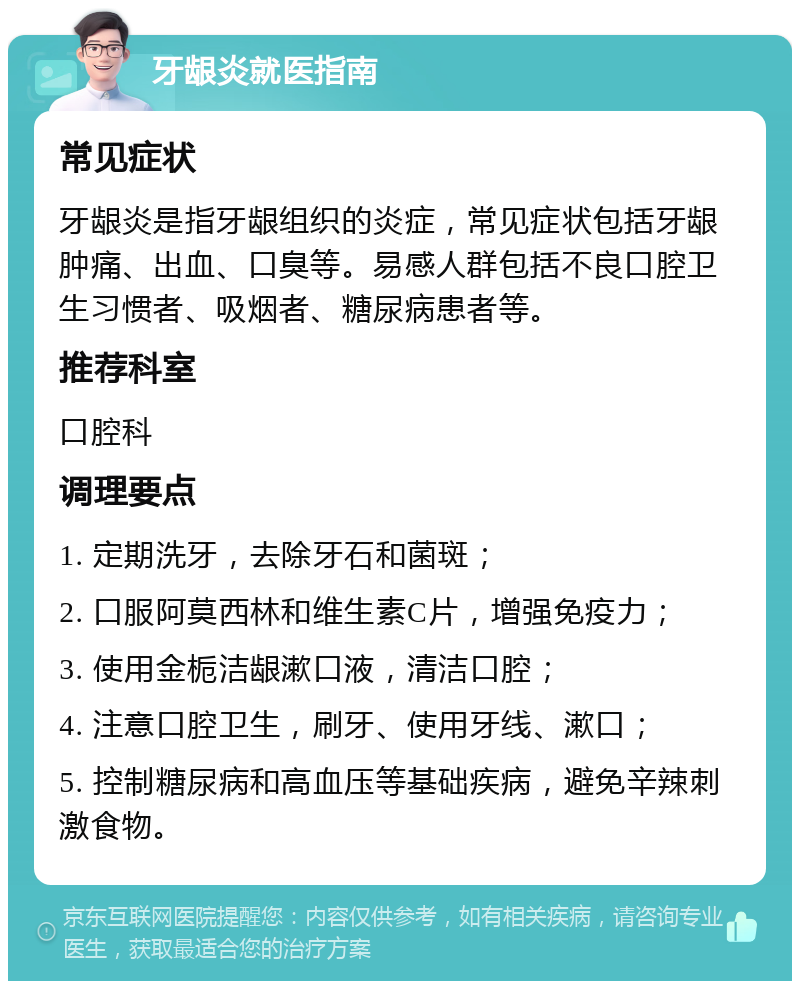 牙龈炎就医指南 常见症状 牙龈炎是指牙龈组织的炎症，常见症状包括牙龈肿痛、出血、口臭等。易感人群包括不良口腔卫生习惯者、吸烟者、糖尿病患者等。 推荐科室 口腔科 调理要点 1. 定期洗牙，去除牙石和菌斑； 2. 口服阿莫西林和维生素C片，增强免疫力； 3. 使用金栀洁龈漱口液，清洁口腔； 4. 注意口腔卫生，刷牙、使用牙线、漱口； 5. 控制糖尿病和高血压等基础疾病，避免辛辣刺激食物。