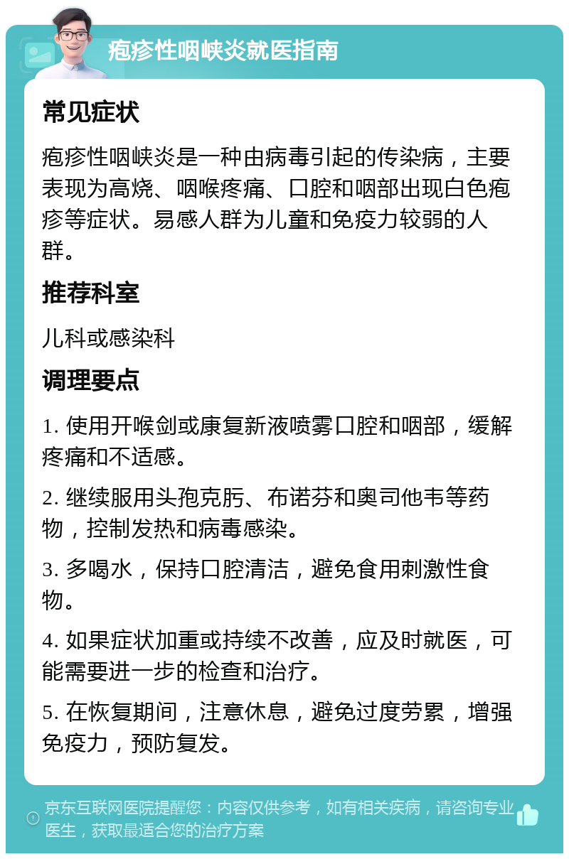 疱疹性咽峡炎就医指南 常见症状 疱疹性咽峡炎是一种由病毒引起的传染病，主要表现为高烧、咽喉疼痛、口腔和咽部出现白色疱疹等症状。易感人群为儿童和免疫力较弱的人群。 推荐科室 儿科或感染科 调理要点 1. 使用开喉剑或康复新液喷雾口腔和咽部，缓解疼痛和不适感。 2. 继续服用头孢克肟、布诺芬和奥司他韦等药物，控制发热和病毒感染。 3. 多喝水，保持口腔清洁，避免食用刺激性食物。 4. 如果症状加重或持续不改善，应及时就医，可能需要进一步的检查和治疗。 5. 在恢复期间，注意休息，避免过度劳累，增强免疫力，预防复发。