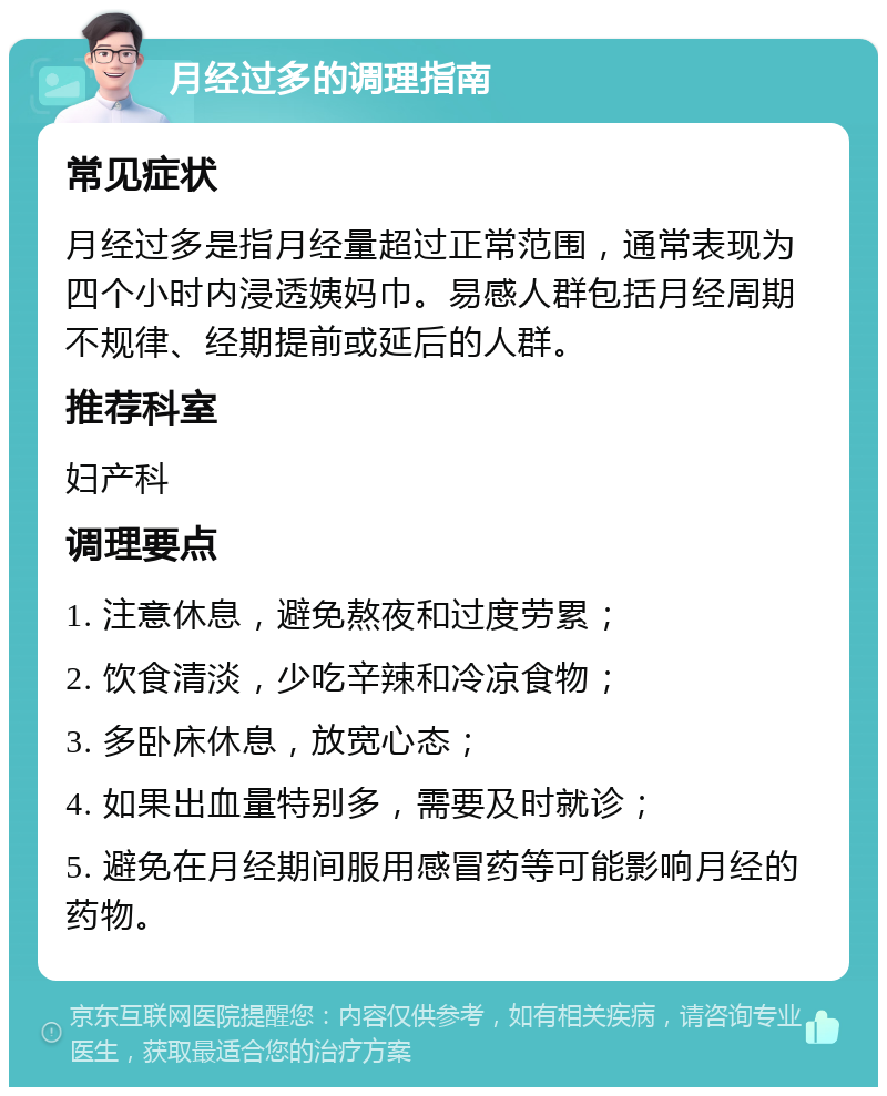 月经过多的调理指南 常见症状 月经过多是指月经量超过正常范围，通常表现为四个小时内浸透姨妈巾。易感人群包括月经周期不规律、经期提前或延后的人群。 推荐科室 妇产科 调理要点 1. 注意休息，避免熬夜和过度劳累； 2. 饮食清淡，少吃辛辣和冷凉食物； 3. 多卧床休息，放宽心态； 4. 如果出血量特别多，需要及时就诊； 5. 避免在月经期间服用感冒药等可能影响月经的药物。