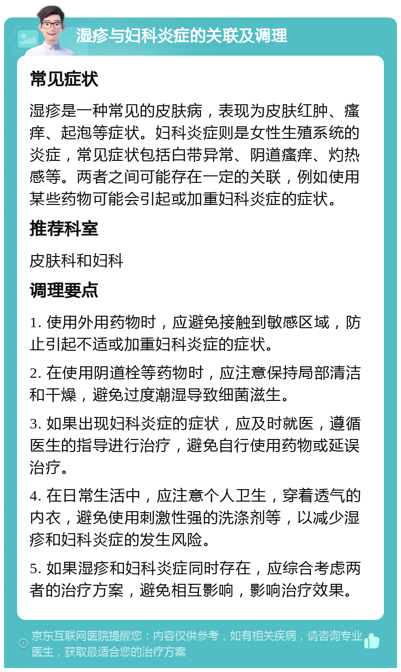 湿疹与妇科炎症的关联及调理 常见症状 湿疹是一种常见的皮肤病，表现为皮肤红肿、瘙痒、起泡等症状。妇科炎症则是女性生殖系统的炎症，常见症状包括白带异常、阴道瘙痒、灼热感等。两者之间可能存在一定的关联，例如使用某些药物可能会引起或加重妇科炎症的症状。 推荐科室 皮肤科和妇科 调理要点 1. 使用外用药物时，应避免接触到敏感区域，防止引起不适或加重妇科炎症的症状。 2. 在使用阴道栓等药物时，应注意保持局部清洁和干燥，避免过度潮湿导致细菌滋生。 3. 如果出现妇科炎症的症状，应及时就医，遵循医生的指导进行治疗，避免自行使用药物或延误治疗。 4. 在日常生活中，应注意个人卫生，穿着透气的内衣，避免使用刺激性强的洗涤剂等，以减少湿疹和妇科炎症的发生风险。 5. 如果湿疹和妇科炎症同时存在，应综合考虑两者的治疗方案，避免相互影响，影响治疗效果。