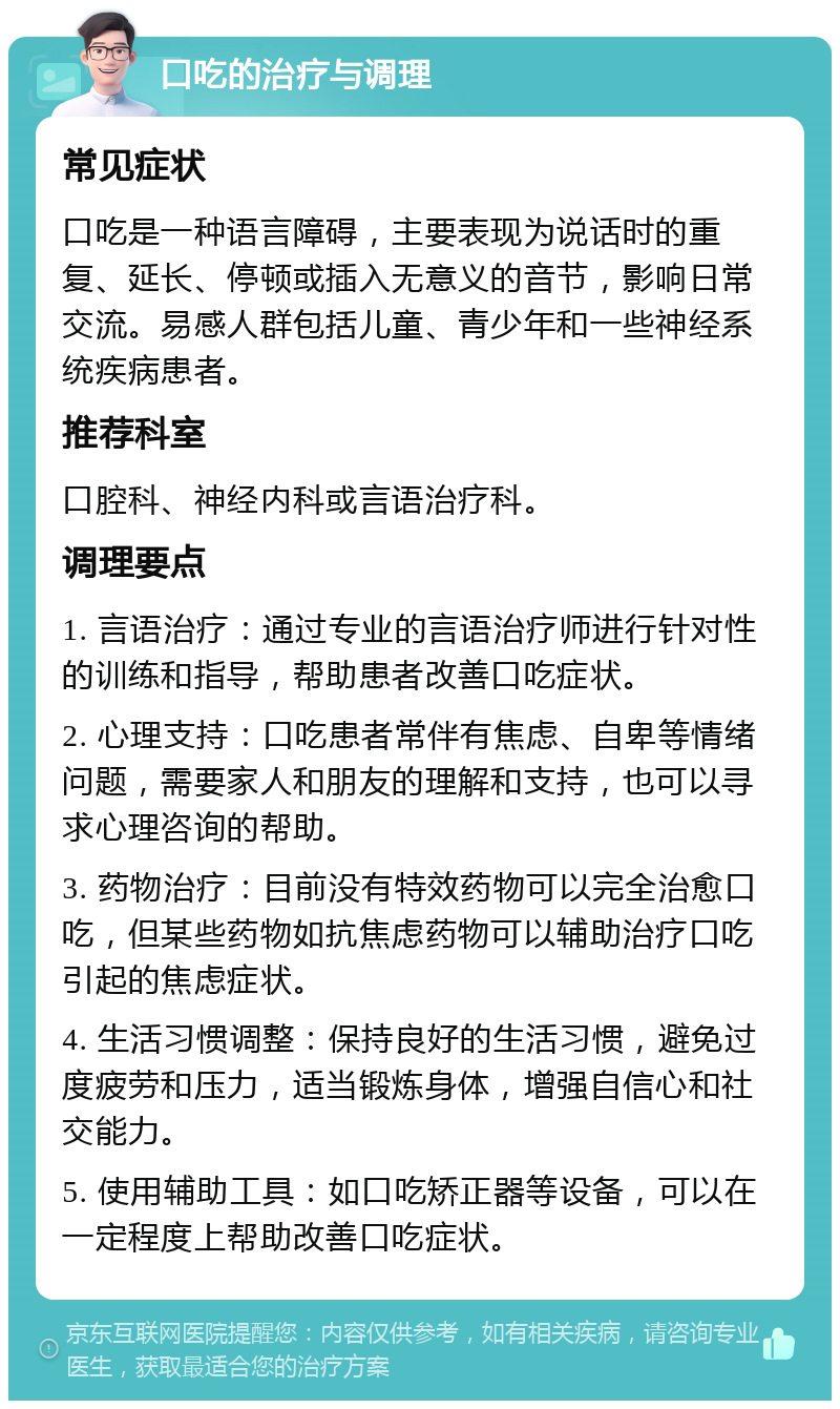 口吃的治疗与调理 常见症状 口吃是一种语言障碍，主要表现为说话时的重复、延长、停顿或插入无意义的音节，影响日常交流。易感人群包括儿童、青少年和一些神经系统疾病患者。 推荐科室 口腔科、神经内科或言语治疗科。 调理要点 1. 言语治疗：通过专业的言语治疗师进行针对性的训练和指导，帮助患者改善口吃症状。 2. 心理支持：口吃患者常伴有焦虑、自卑等情绪问题，需要家人和朋友的理解和支持，也可以寻求心理咨询的帮助。 3. 药物治疗：目前没有特效药物可以完全治愈口吃，但某些药物如抗焦虑药物可以辅助治疗口吃引起的焦虑症状。 4. 生活习惯调整：保持良好的生活习惯，避免过度疲劳和压力，适当锻炼身体，增强自信心和社交能力。 5. 使用辅助工具：如口吃矫正器等设备，可以在一定程度上帮助改善口吃症状。