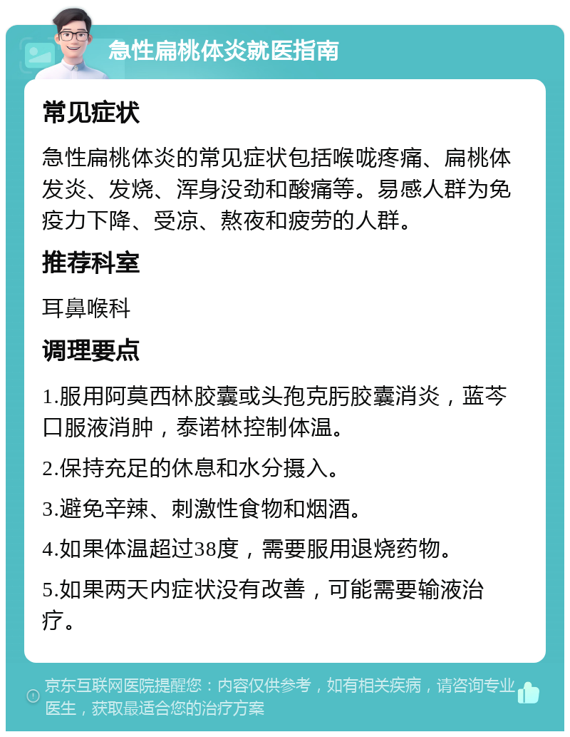 急性扁桃体炎就医指南 常见症状 急性扁桃体炎的常见症状包括喉咙疼痛、扁桃体发炎、发烧、浑身没劲和酸痛等。易感人群为免疫力下降、受凉、熬夜和疲劳的人群。 推荐科室 耳鼻喉科 调理要点 1.服用阿莫西林胶囊或头孢克肟胶囊消炎，蓝芩口服液消肿，泰诺林控制体温。 2.保持充足的休息和水分摄入。 3.避免辛辣、刺激性食物和烟酒。 4.如果体温超过38度，需要服用退烧药物。 5.如果两天内症状没有改善，可能需要输液治疗。