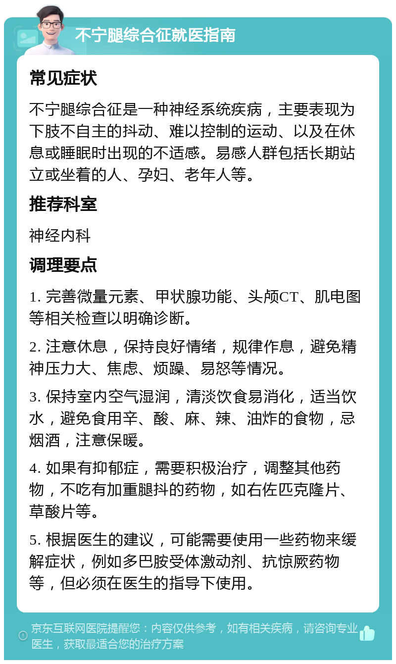 不宁腿综合征就医指南 常见症状 不宁腿综合征是一种神经系统疾病，主要表现为下肢不自主的抖动、难以控制的运动、以及在休息或睡眠时出现的不适感。易感人群包括长期站立或坐着的人、孕妇、老年人等。 推荐科室 神经内科 调理要点 1. 完善微量元素、甲状腺功能、头颅CT、肌电图等相关检查以明确诊断。 2. 注意休息，保持良好情绪，规律作息，避免精神压力大、焦虑、烦躁、易怒等情况。 3. 保持室内空气湿润，清淡饮食易消化，适当饮水，避免食用辛、酸、麻、辣、油炸的食物，忌烟酒，注意保暖。 4. 如果有抑郁症，需要积极治疗，调整其他药物，不吃有加重腿抖的药物，如右佐匹克隆片、草酸片等。 5. 根据医生的建议，可能需要使用一些药物来缓解症状，例如多巴胺受体激动剂、抗惊厥药物等，但必须在医生的指导下使用。