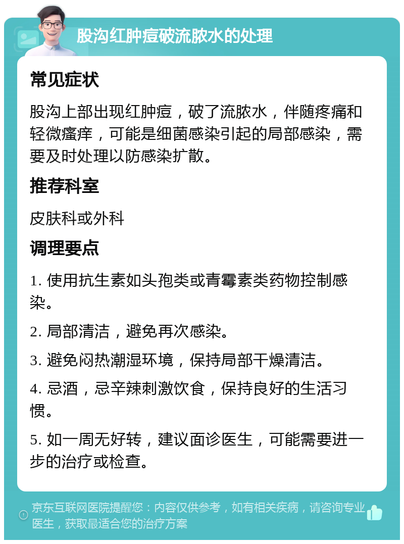 股沟红肿痘破流脓水的处理 常见症状 股沟上部出现红肿痘，破了流脓水，伴随疼痛和轻微瘙痒，可能是细菌感染引起的局部感染，需要及时处理以防感染扩散。 推荐科室 皮肤科或外科 调理要点 1. 使用抗生素如头孢类或青霉素类药物控制感染。 2. 局部清洁，避免再次感染。 3. 避免闷热潮湿环境，保持局部干燥清洁。 4. 忌酒，忌辛辣刺激饮食，保持良好的生活习惯。 5. 如一周无好转，建议面诊医生，可能需要进一步的治疗或检查。