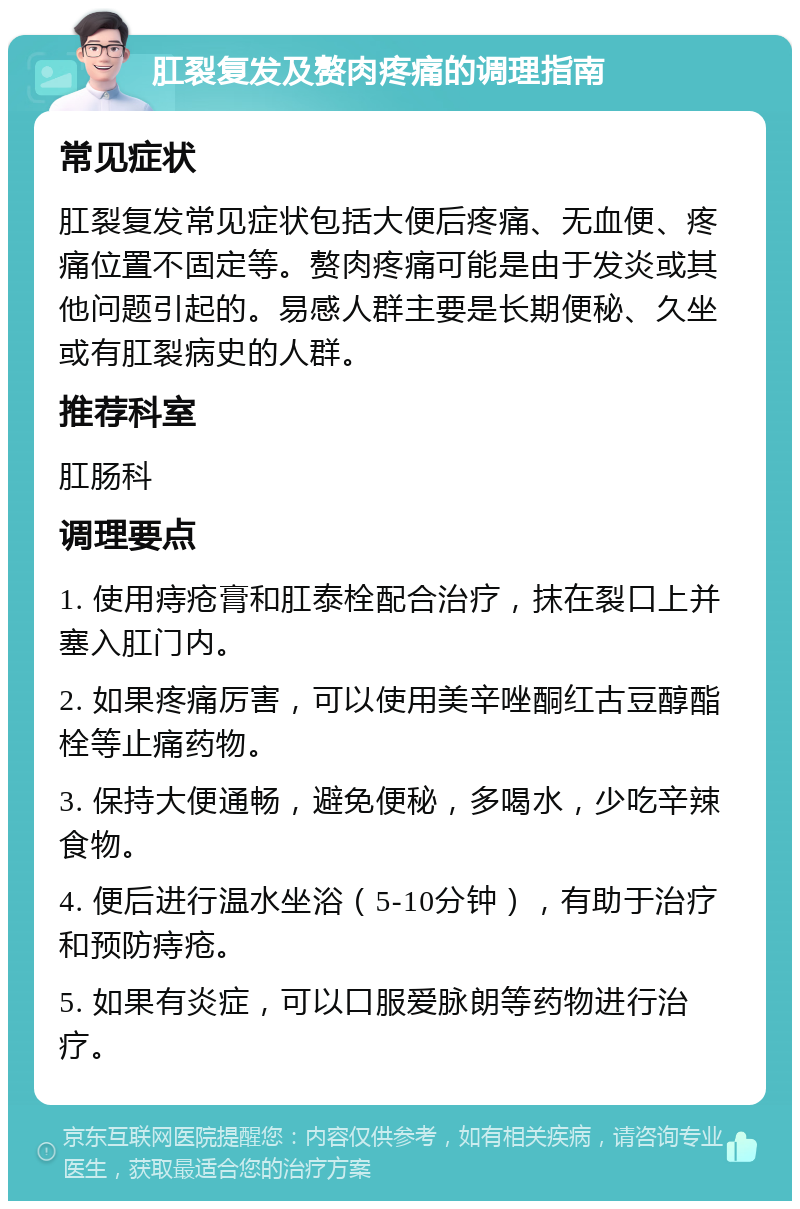 肛裂复发及赘肉疼痛的调理指南 常见症状 肛裂复发常见症状包括大便后疼痛、无血便、疼痛位置不固定等。赘肉疼痛可能是由于发炎或其他问题引起的。易感人群主要是长期便秘、久坐或有肛裂病史的人群。 推荐科室 肛肠科 调理要点 1. 使用痔疮膏和肛泰栓配合治疗，抹在裂口上并塞入肛门内。 2. 如果疼痛厉害，可以使用美辛唑酮红古豆醇酯栓等止痛药物。 3. 保持大便通畅，避免便秘，多喝水，少吃辛辣食物。 4. 便后进行温水坐浴（5-10分钟），有助于治疗和预防痔疮。 5. 如果有炎症，可以口服爱脉朗等药物进行治疗。