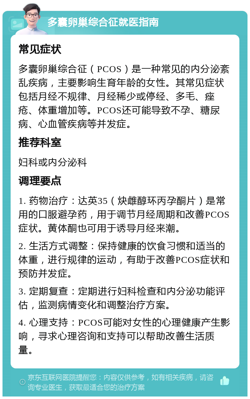 多囊卵巢综合征就医指南 常见症状 多囊卵巢综合征（PCOS）是一种常见的内分泌紊乱疾病，主要影响生育年龄的女性。其常见症状包括月经不规律、月经稀少或停经、多毛、痤疮、体重增加等。PCOS还可能导致不孕、糖尿病、心血管疾病等并发症。 推荐科室 妇科或内分泌科 调理要点 1. 药物治疗：达英35（炔雌醇环丙孕酮片）是常用的口服避孕药，用于调节月经周期和改善PCOS症状。黄体酮也可用于诱导月经来潮。 2. 生活方式调整：保持健康的饮食习惯和适当的体重，进行规律的运动，有助于改善PCOS症状和预防并发症。 3. 定期复查：定期进行妇科检查和内分泌功能评估，监测病情变化和调整治疗方案。 4. 心理支持：PCOS可能对女性的心理健康产生影响，寻求心理咨询和支持可以帮助改善生活质量。