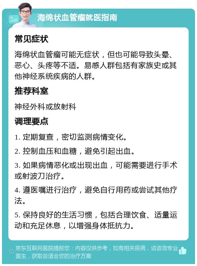 海绵状血管瘤就医指南 常见症状 海绵状血管瘤可能无症状，但也可能导致头晕、恶心、头疼等不适。易感人群包括有家族史或其他神经系统疾病的人群。 推荐科室 神经外科或放射科 调理要点 1. 定期复查，密切监测病情变化。 2. 控制血压和血糖，避免引起出血。 3. 如果病情恶化或出现出血，可能需要进行手术或射波刀治疗。 4. 遵医嘱进行治疗，避免自行用药或尝试其他疗法。 5. 保持良好的生活习惯，包括合理饮食、适量运动和充足休息，以增强身体抵抗力。