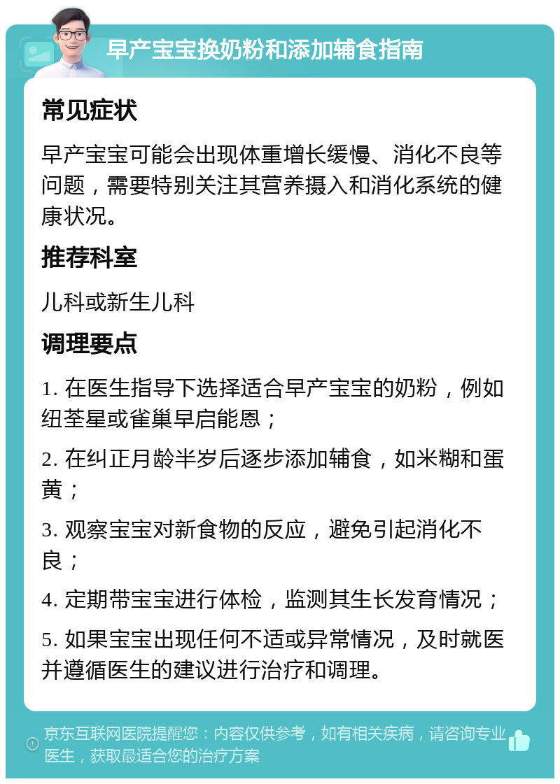 早产宝宝换奶粉和添加辅食指南 常见症状 早产宝宝可能会出现体重增长缓慢、消化不良等问题，需要特别关注其营养摄入和消化系统的健康状况。 推荐科室 儿科或新生儿科 调理要点 1. 在医生指导下选择适合早产宝宝的奶粉，例如纽荃星或雀巢早启能恩； 2. 在纠正月龄半岁后逐步添加辅食，如米糊和蛋黄； 3. 观察宝宝对新食物的反应，避免引起消化不良； 4. 定期带宝宝进行体检，监测其生长发育情况； 5. 如果宝宝出现任何不适或异常情况，及时就医并遵循医生的建议进行治疗和调理。