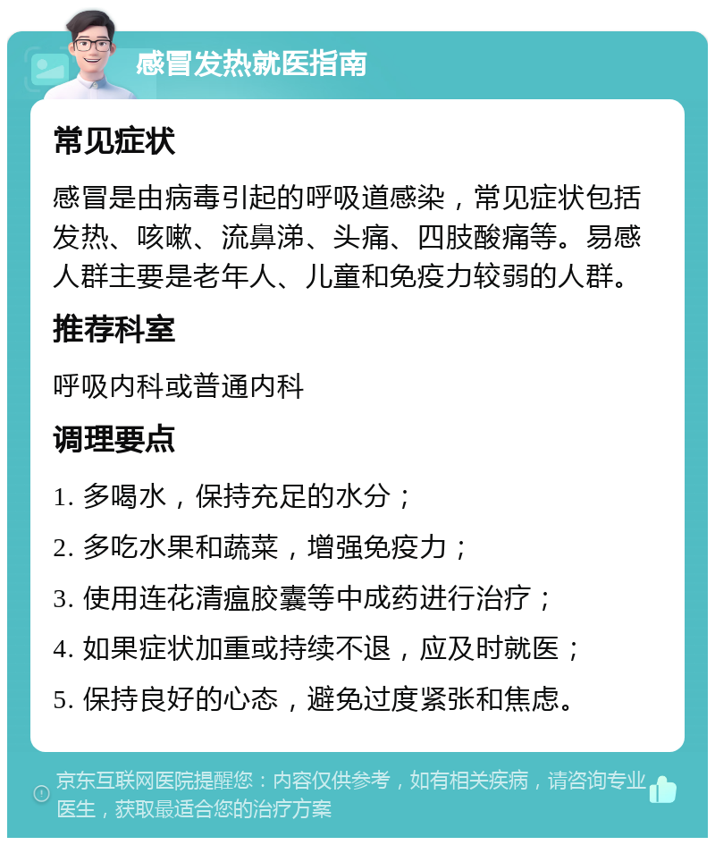 感冒发热就医指南 常见症状 感冒是由病毒引起的呼吸道感染，常见症状包括发热、咳嗽、流鼻涕、头痛、四肢酸痛等。易感人群主要是老年人、儿童和免疫力较弱的人群。 推荐科室 呼吸内科或普通内科 调理要点 1. 多喝水，保持充足的水分； 2. 多吃水果和蔬菜，增强免疫力； 3. 使用连花清瘟胶囊等中成药进行治疗； 4. 如果症状加重或持续不退，应及时就医； 5. 保持良好的心态，避免过度紧张和焦虑。