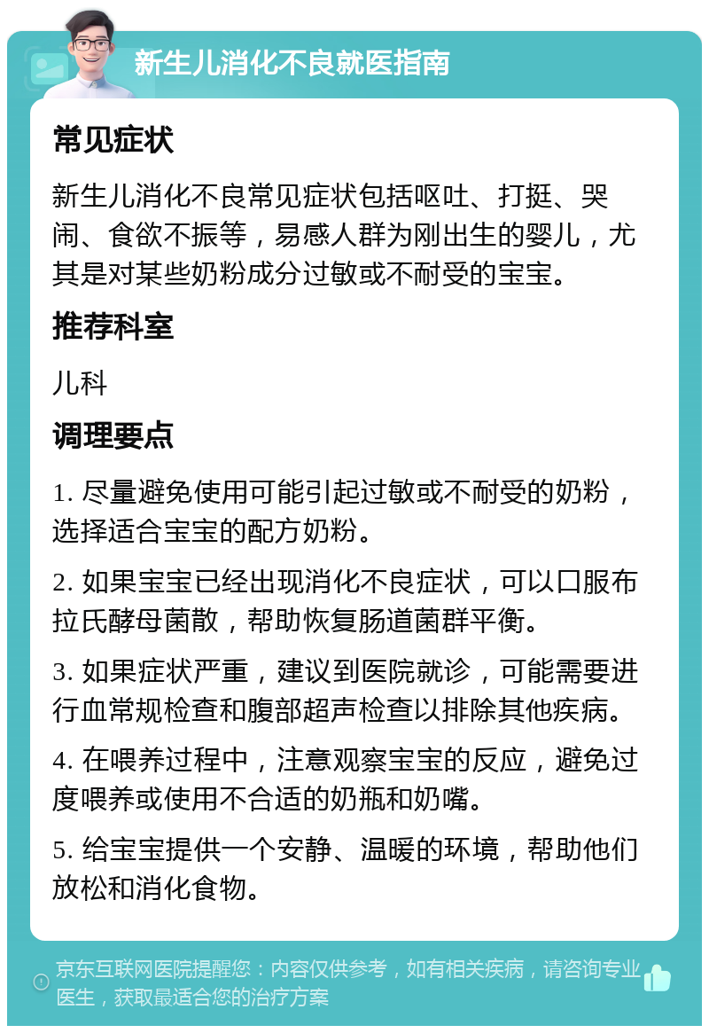 新生儿消化不良就医指南 常见症状 新生儿消化不良常见症状包括呕吐、打挺、哭闹、食欲不振等，易感人群为刚出生的婴儿，尤其是对某些奶粉成分过敏或不耐受的宝宝。 推荐科室 儿科 调理要点 1. 尽量避免使用可能引起过敏或不耐受的奶粉，选择适合宝宝的配方奶粉。 2. 如果宝宝已经出现消化不良症状，可以口服布拉氏酵母菌散，帮助恢复肠道菌群平衡。 3. 如果症状严重，建议到医院就诊，可能需要进行血常规检查和腹部超声检查以排除其他疾病。 4. 在喂养过程中，注意观察宝宝的反应，避免过度喂养或使用不合适的奶瓶和奶嘴。 5. 给宝宝提供一个安静、温暖的环境，帮助他们放松和消化食物。