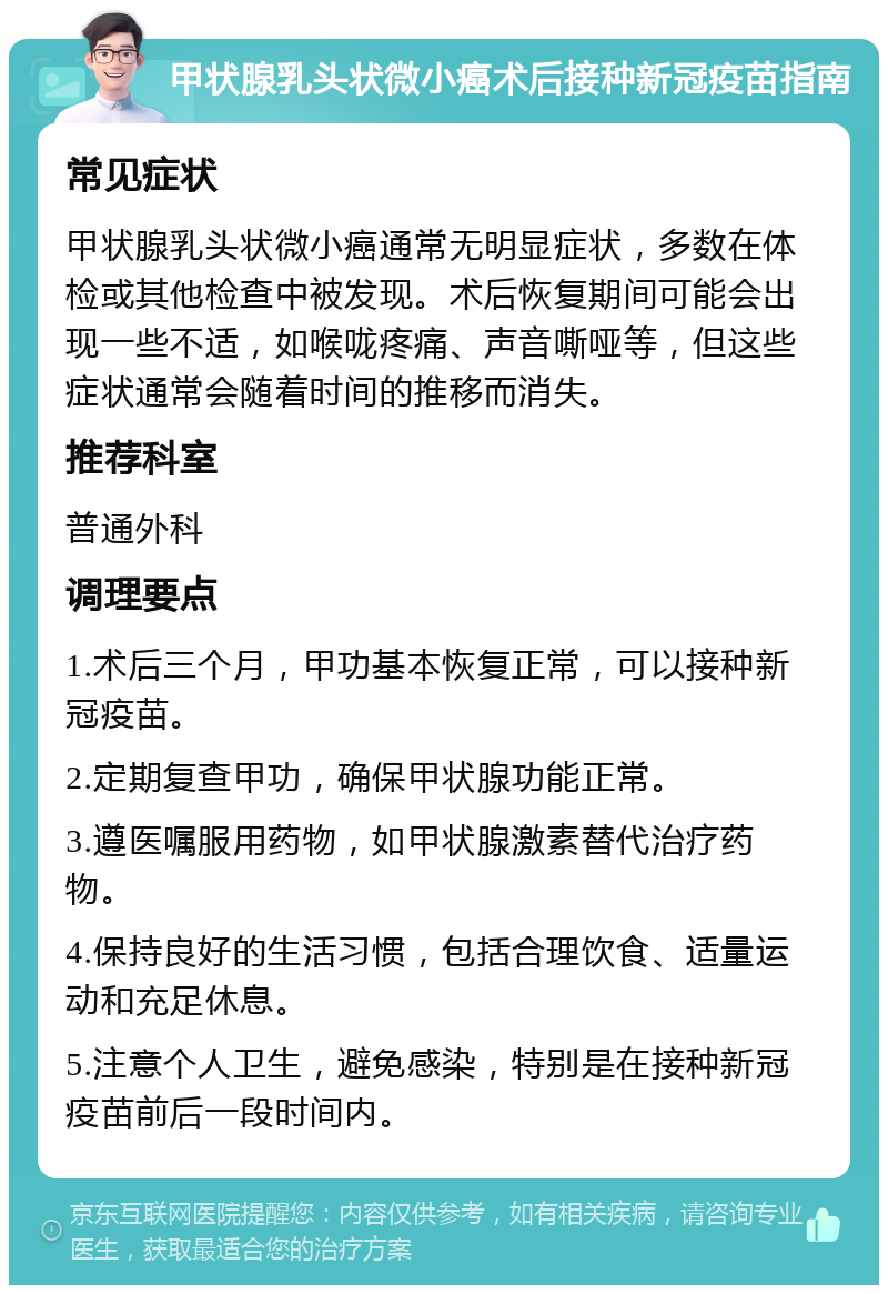 甲状腺乳头状微小癌术后接种新冠疫苗指南 常见症状 甲状腺乳头状微小癌通常无明显症状，多数在体检或其他检查中被发现。术后恢复期间可能会出现一些不适，如喉咙疼痛、声音嘶哑等，但这些症状通常会随着时间的推移而消失。 推荐科室 普通外科 调理要点 1.术后三个月，甲功基本恢复正常，可以接种新冠疫苗。 2.定期复查甲功，确保甲状腺功能正常。 3.遵医嘱服用药物，如甲状腺激素替代治疗药物。 4.保持良好的生活习惯，包括合理饮食、适量运动和充足休息。 5.注意个人卫生，避免感染，特别是在接种新冠疫苗前后一段时间内。