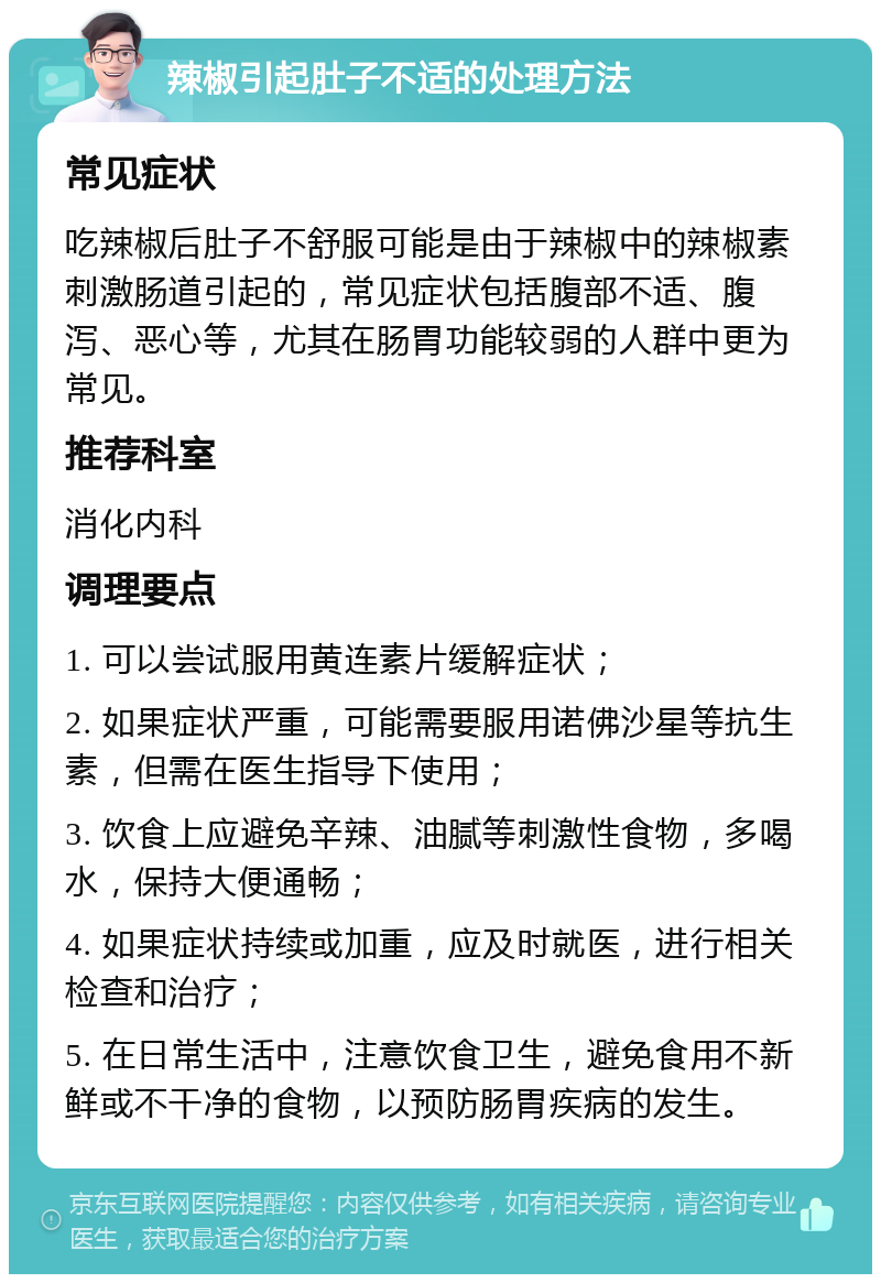 辣椒引起肚子不适的处理方法 常见症状 吃辣椒后肚子不舒服可能是由于辣椒中的辣椒素刺激肠道引起的，常见症状包括腹部不适、腹泻、恶心等，尤其在肠胃功能较弱的人群中更为常见。 推荐科室 消化内科 调理要点 1. 可以尝试服用黄连素片缓解症状； 2. 如果症状严重，可能需要服用诺佛沙星等抗生素，但需在医生指导下使用； 3. 饮食上应避免辛辣、油腻等刺激性食物，多喝水，保持大便通畅； 4. 如果症状持续或加重，应及时就医，进行相关检查和治疗； 5. 在日常生活中，注意饮食卫生，避免食用不新鲜或不干净的食物，以预防肠胃疾病的发生。