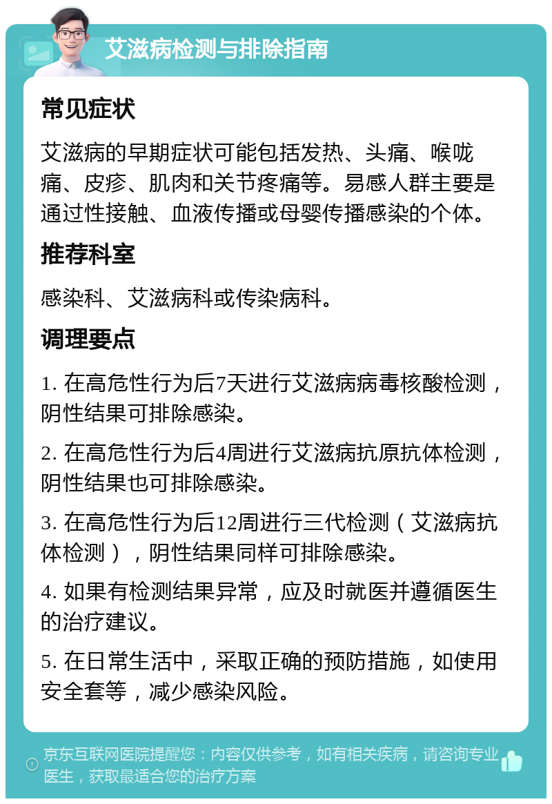 艾滋病检测与排除指南 常见症状 艾滋病的早期症状可能包括发热、头痛、喉咙痛、皮疹、肌肉和关节疼痛等。易感人群主要是通过性接触、血液传播或母婴传播感染的个体。 推荐科室 感染科、艾滋病科或传染病科。 调理要点 1. 在高危性行为后7天进行艾滋病病毒核酸检测，阴性结果可排除感染。 2. 在高危性行为后4周进行艾滋病抗原抗体检测，阴性结果也可排除感染。 3. 在高危性行为后12周进行三代检测（艾滋病抗体检测），阴性结果同样可排除感染。 4. 如果有检测结果异常，应及时就医并遵循医生的治疗建议。 5. 在日常生活中，采取正确的预防措施，如使用安全套等，减少感染风险。