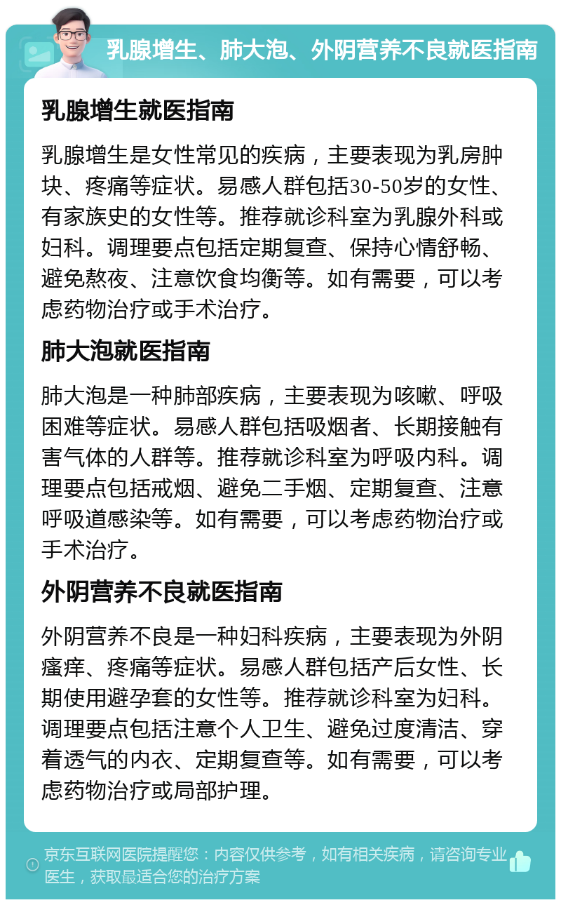 乳腺增生、肺大泡、外阴营养不良就医指南 乳腺增生就医指南 乳腺增生是女性常见的疾病，主要表现为乳房肿块、疼痛等症状。易感人群包括30-50岁的女性、有家族史的女性等。推荐就诊科室为乳腺外科或妇科。调理要点包括定期复查、保持心情舒畅、避免熬夜、注意饮食均衡等。如有需要，可以考虑药物治疗或手术治疗。 肺大泡就医指南 肺大泡是一种肺部疾病，主要表现为咳嗽、呼吸困难等症状。易感人群包括吸烟者、长期接触有害气体的人群等。推荐就诊科室为呼吸内科。调理要点包括戒烟、避免二手烟、定期复查、注意呼吸道感染等。如有需要，可以考虑药物治疗或手术治疗。 外阴营养不良就医指南 外阴营养不良是一种妇科疾病，主要表现为外阴瘙痒、疼痛等症状。易感人群包括产后女性、长期使用避孕套的女性等。推荐就诊科室为妇科。调理要点包括注意个人卫生、避免过度清洁、穿着透气的内衣、定期复查等。如有需要，可以考虑药物治疗或局部护理。