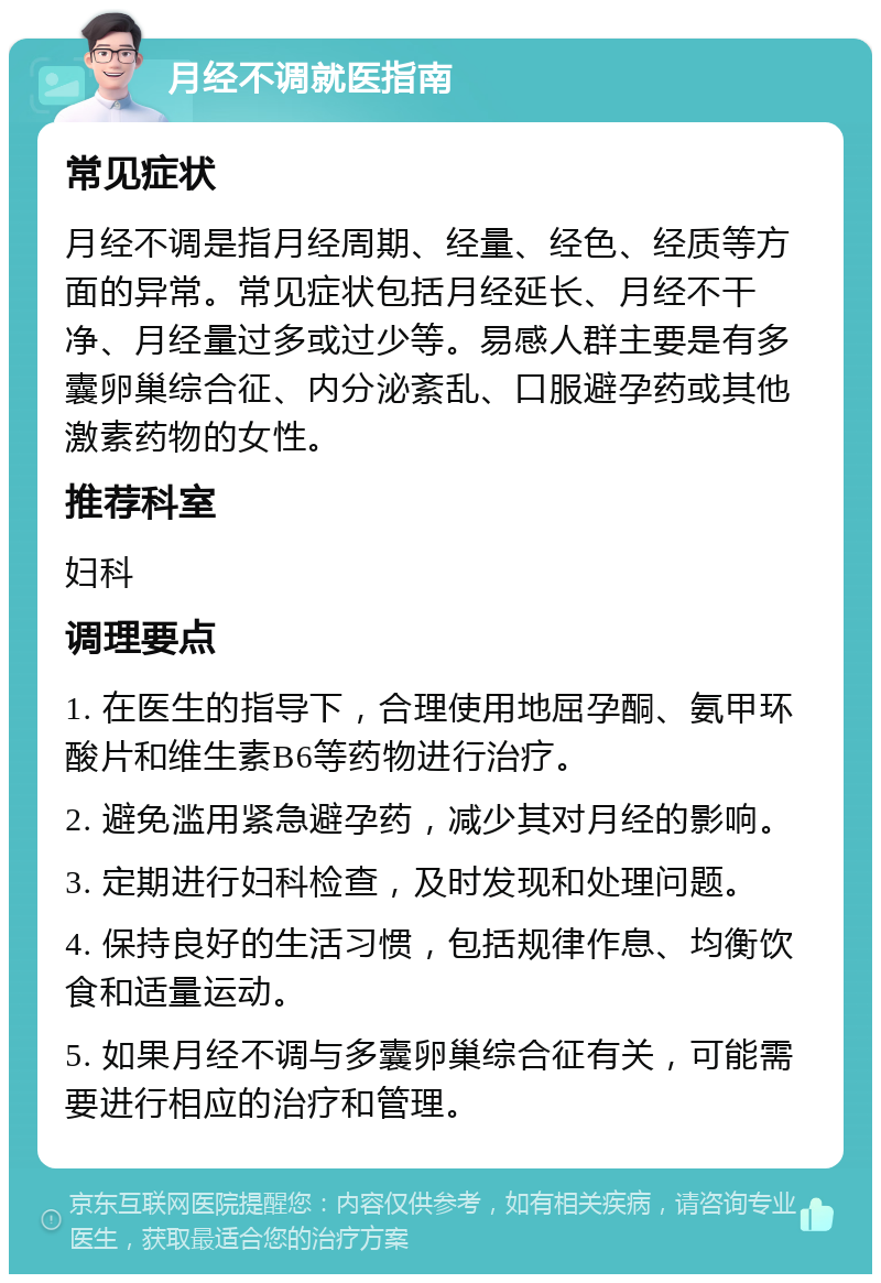 月经不调就医指南 常见症状 月经不调是指月经周期、经量、经色、经质等方面的异常。常见症状包括月经延长、月经不干净、月经量过多或过少等。易感人群主要是有多囊卵巢综合征、内分泌紊乱、口服避孕药或其他激素药物的女性。 推荐科室 妇科 调理要点 1. 在医生的指导下，合理使用地屈孕酮、氨甲环酸片和维生素B6等药物进行治疗。 2. 避免滥用紧急避孕药，减少其对月经的影响。 3. 定期进行妇科检查，及时发现和处理问题。 4. 保持良好的生活习惯，包括规律作息、均衡饮食和适量运动。 5. 如果月经不调与多囊卵巢综合征有关，可能需要进行相应的治疗和管理。