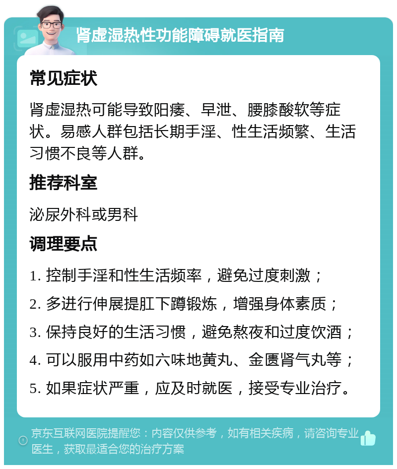 肾虚湿热性功能障碍就医指南 常见症状 肾虚湿热可能导致阳痿、早泄、腰膝酸软等症状。易感人群包括长期手淫、性生活频繁、生活习惯不良等人群。 推荐科室 泌尿外科或男科 调理要点 1. 控制手淫和性生活频率，避免过度刺激； 2. 多进行伸展提肛下蹲锻炼，增强身体素质； 3. 保持良好的生活习惯，避免熬夜和过度饮酒； 4. 可以服用中药如六味地黄丸、金匮肾气丸等； 5. 如果症状严重，应及时就医，接受专业治疗。