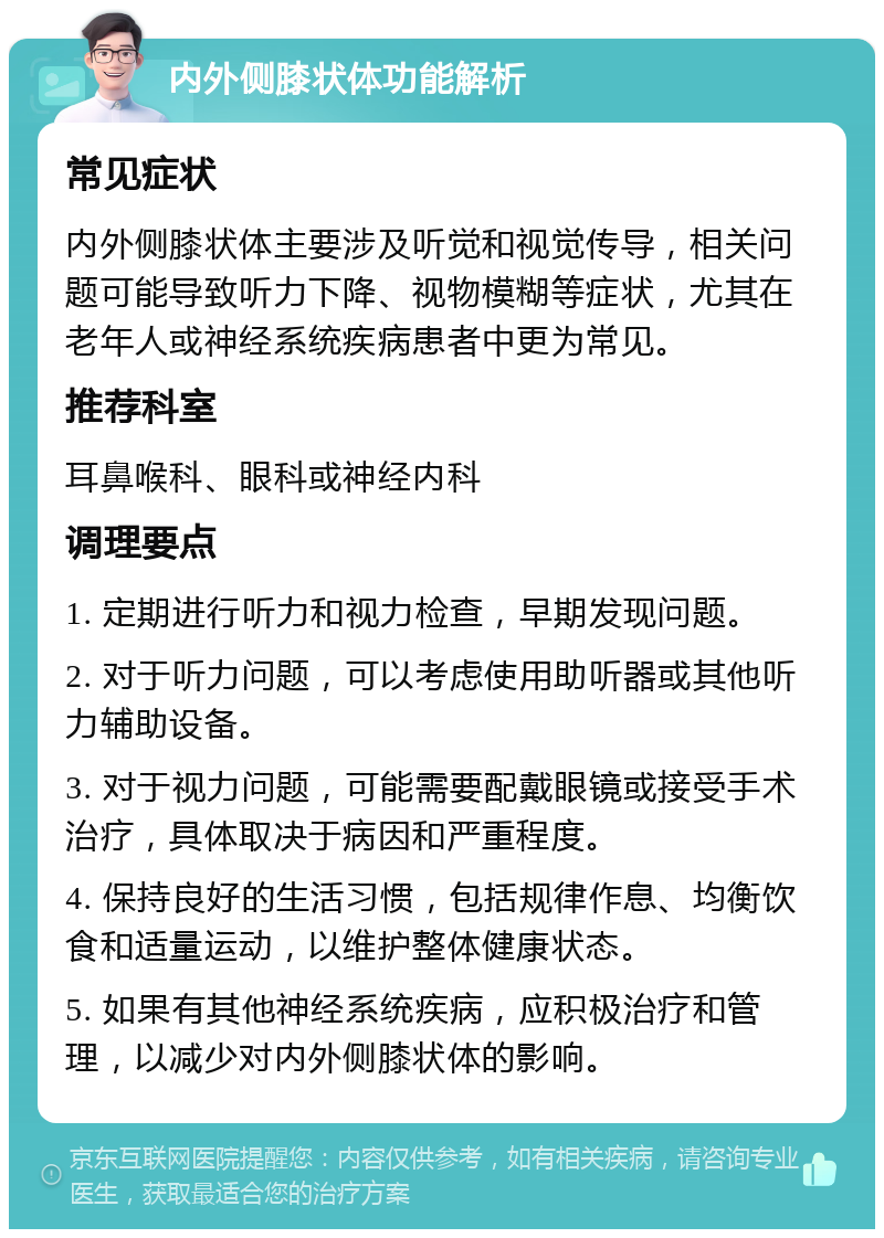 内外侧膝状体功能解析 常见症状 内外侧膝状体主要涉及听觉和视觉传导，相关问题可能导致听力下降、视物模糊等症状，尤其在老年人或神经系统疾病患者中更为常见。 推荐科室 耳鼻喉科、眼科或神经内科 调理要点 1. 定期进行听力和视力检查，早期发现问题。 2. 对于听力问题，可以考虑使用助听器或其他听力辅助设备。 3. 对于视力问题，可能需要配戴眼镜或接受手术治疗，具体取决于病因和严重程度。 4. 保持良好的生活习惯，包括规律作息、均衡饮食和适量运动，以维护整体健康状态。 5. 如果有其他神经系统疾病，应积极治疗和管理，以减少对内外侧膝状体的影响。