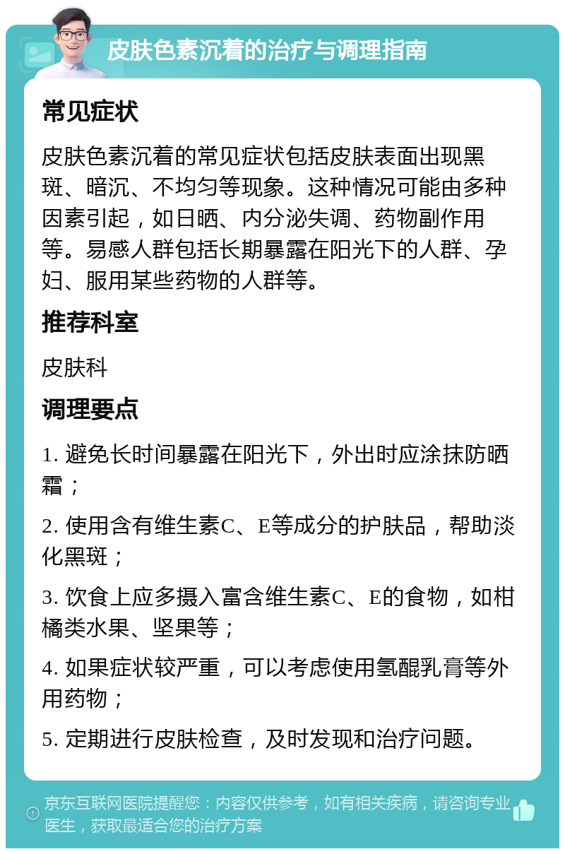 皮肤色素沉着的治疗与调理指南 常见症状 皮肤色素沉着的常见症状包括皮肤表面出现黑斑、暗沉、不均匀等现象。这种情况可能由多种因素引起，如日晒、内分泌失调、药物副作用等。易感人群包括长期暴露在阳光下的人群、孕妇、服用某些药物的人群等。 推荐科室 皮肤科 调理要点 1. 避免长时间暴露在阳光下，外出时应涂抹防晒霜； 2. 使用含有维生素C、E等成分的护肤品，帮助淡化黑斑； 3. 饮食上应多摄入富含维生素C、E的食物，如柑橘类水果、坚果等； 4. 如果症状较严重，可以考虑使用氢醌乳膏等外用药物； 5. 定期进行皮肤检查，及时发现和治疗问题。