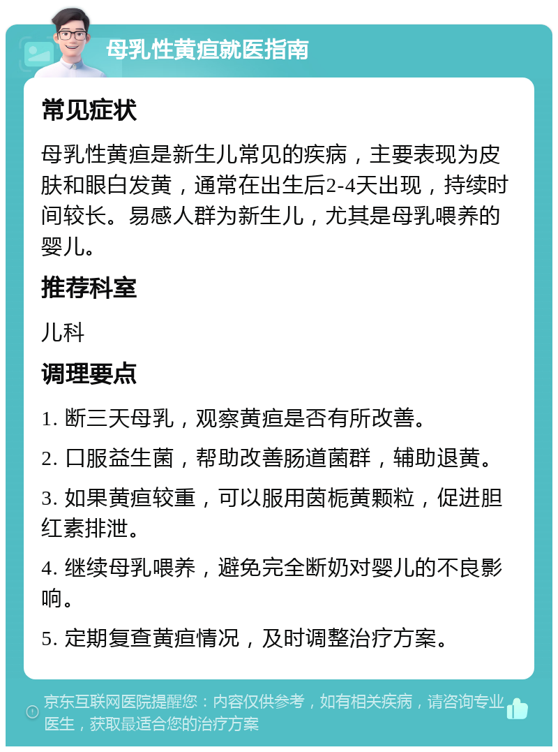 母乳性黄疸就医指南 常见症状 母乳性黄疸是新生儿常见的疾病，主要表现为皮肤和眼白发黄，通常在出生后2-4天出现，持续时间较长。易感人群为新生儿，尤其是母乳喂养的婴儿。 推荐科室 儿科 调理要点 1. 断三天母乳，观察黄疸是否有所改善。 2. 口服益生菌，帮助改善肠道菌群，辅助退黄。 3. 如果黄疸较重，可以服用茵栀黄颗粒，促进胆红素排泄。 4. 继续母乳喂养，避免完全断奶对婴儿的不良影响。 5. 定期复查黄疸情况，及时调整治疗方案。