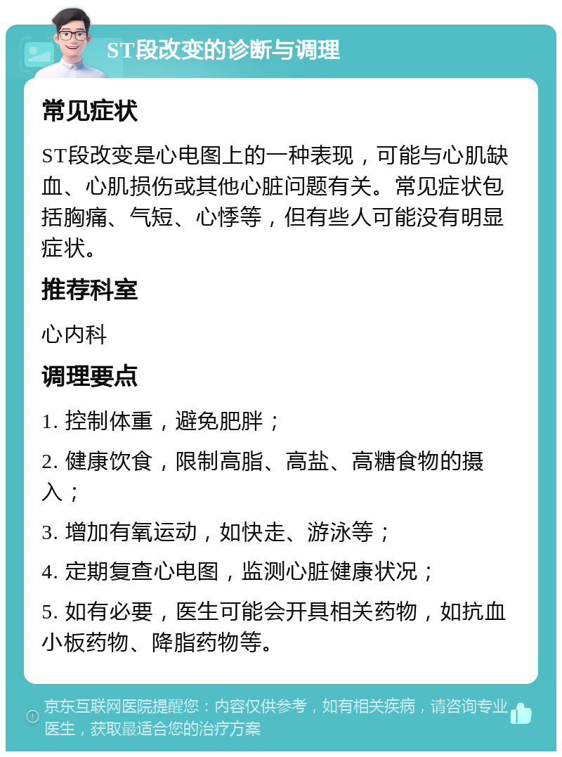 ST段改变的诊断与调理 常见症状 ST段改变是心电图上的一种表现，可能与心肌缺血、心肌损伤或其他心脏问题有关。常见症状包括胸痛、气短、心悸等，但有些人可能没有明显症状。 推荐科室 心内科 调理要点 1. 控制体重，避免肥胖； 2. 健康饮食，限制高脂、高盐、高糖食物的摄入； 3. 增加有氧运动，如快走、游泳等； 4. 定期复查心电图，监测心脏健康状况； 5. 如有必要，医生可能会开具相关药物，如抗血小板药物、降脂药物等。