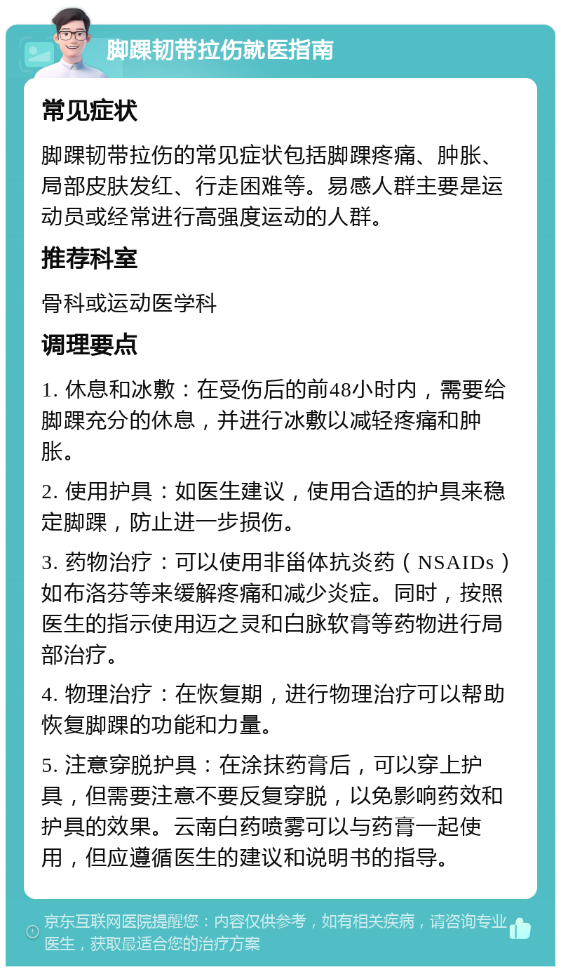 脚踝韧带拉伤就医指南 常见症状 脚踝韧带拉伤的常见症状包括脚踝疼痛、肿胀、局部皮肤发红、行走困难等。易感人群主要是运动员或经常进行高强度运动的人群。 推荐科室 骨科或运动医学科 调理要点 1. 休息和冰敷：在受伤后的前48小时内，需要给脚踝充分的休息，并进行冰敷以减轻疼痛和肿胀。 2. 使用护具：如医生建议，使用合适的护具来稳定脚踝，防止进一步损伤。 3. 药物治疗：可以使用非甾体抗炎药（NSAIDs）如布洛芬等来缓解疼痛和减少炎症。同时，按照医生的指示使用迈之灵和白脉软膏等药物进行局部治疗。 4. 物理治疗：在恢复期，进行物理治疗可以帮助恢复脚踝的功能和力量。 5. 注意穿脱护具：在涂抹药膏后，可以穿上护具，但需要注意不要反复穿脱，以免影响药效和护具的效果。云南白药喷雾可以与药膏一起使用，但应遵循医生的建议和说明书的指导。