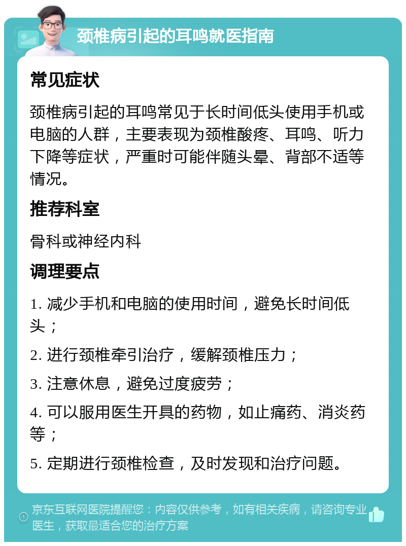 颈椎病引起的耳鸣就医指南 常见症状 颈椎病引起的耳鸣常见于长时间低头使用手机或电脑的人群，主要表现为颈椎酸疼、耳鸣、听力下降等症状，严重时可能伴随头晕、背部不适等情况。 推荐科室 骨科或神经内科 调理要点 1. 减少手机和电脑的使用时间，避免长时间低头； 2. 进行颈椎牵引治疗，缓解颈椎压力； 3. 注意休息，避免过度疲劳； 4. 可以服用医生开具的药物，如止痛药、消炎药等； 5. 定期进行颈椎检查，及时发现和治疗问题。