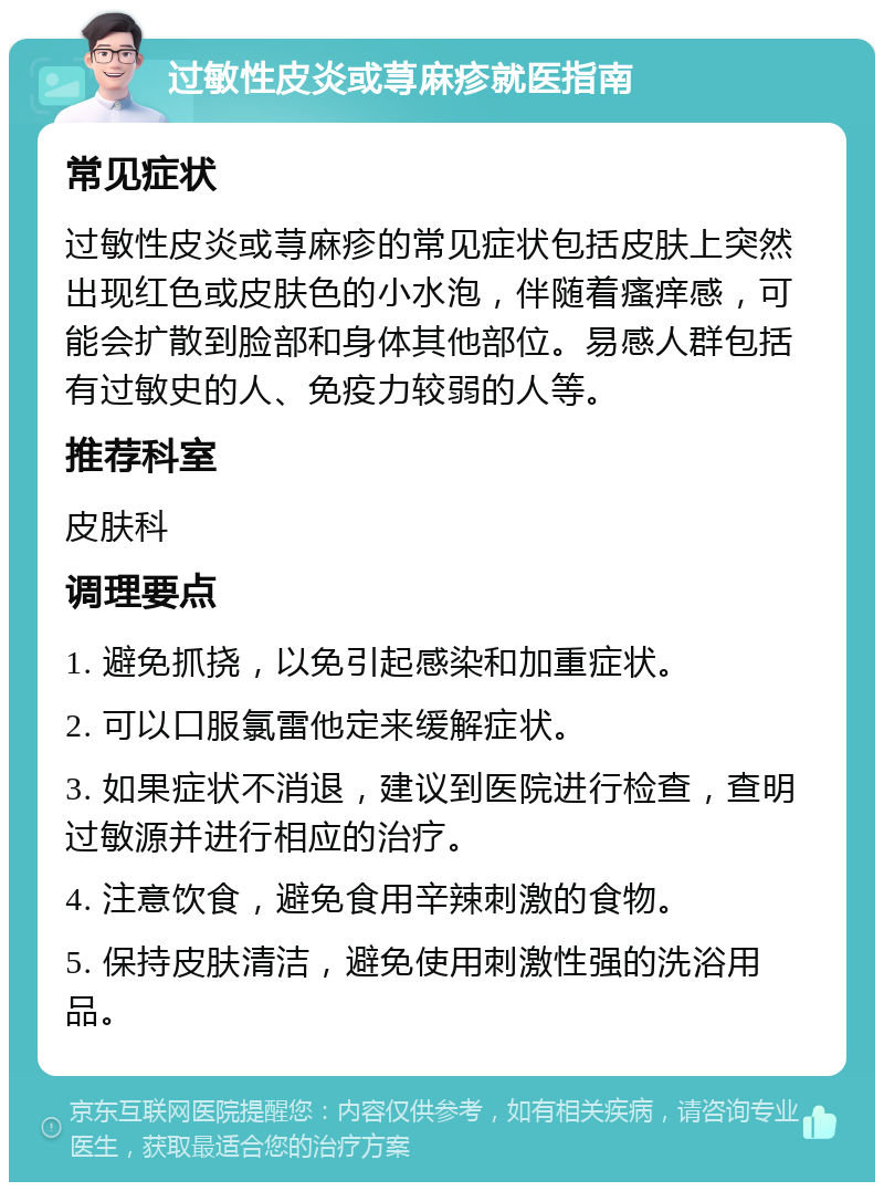 过敏性皮炎或荨麻疹就医指南 常见症状 过敏性皮炎或荨麻疹的常见症状包括皮肤上突然出现红色或皮肤色的小水泡，伴随着瘙痒感，可能会扩散到脸部和身体其他部位。易感人群包括有过敏史的人、免疫力较弱的人等。 推荐科室 皮肤科 调理要点 1. 避免抓挠，以免引起感染和加重症状。 2. 可以口服氯雷他定来缓解症状。 3. 如果症状不消退，建议到医院进行检查，查明过敏源并进行相应的治疗。 4. 注意饮食，避免食用辛辣刺激的食物。 5. 保持皮肤清洁，避免使用刺激性强的洗浴用品。