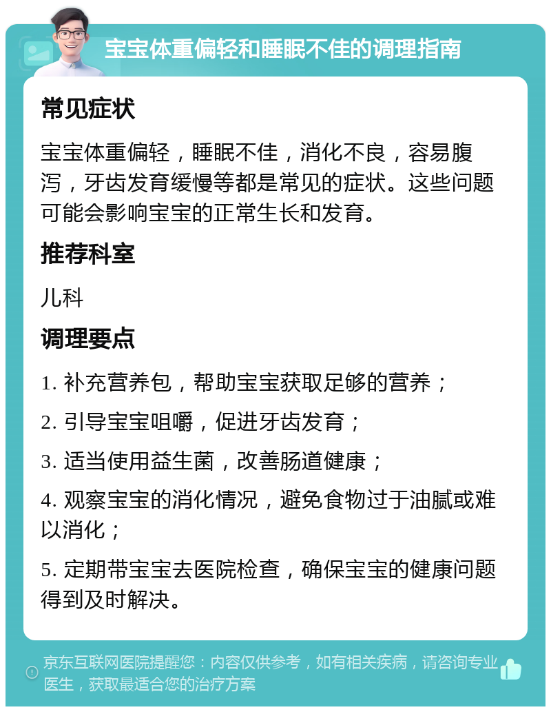 宝宝体重偏轻和睡眠不佳的调理指南 常见症状 宝宝体重偏轻，睡眠不佳，消化不良，容易腹泻，牙齿发育缓慢等都是常见的症状。这些问题可能会影响宝宝的正常生长和发育。 推荐科室 儿科 调理要点 1. 补充营养包，帮助宝宝获取足够的营养； 2. 引导宝宝咀嚼，促进牙齿发育； 3. 适当使用益生菌，改善肠道健康； 4. 观察宝宝的消化情况，避免食物过于油腻或难以消化； 5. 定期带宝宝去医院检查，确保宝宝的健康问题得到及时解决。