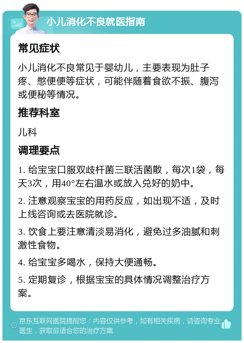 小儿消化不良就医指南 常见症状 小儿消化不良常见于婴幼儿，主要表现为肚子疼、憋便便等症状，可能伴随着食欲不振、腹泻或便秘等情况。 推荐科室 儿科 调理要点 1. 给宝宝口服双歧杆菌三联活菌散，每次1袋，每天3次，用40°左右温水或放入兑好的奶中。 2. 注意观察宝宝的用药反应，如出现不适，及时上线咨询或去医院就诊。 3. 饮食上要注意清淡易消化，避免过多油腻和刺激性食物。 4. 给宝宝多喝水，保持大便通畅。 5. 定期复诊，根据宝宝的具体情况调整治疗方案。