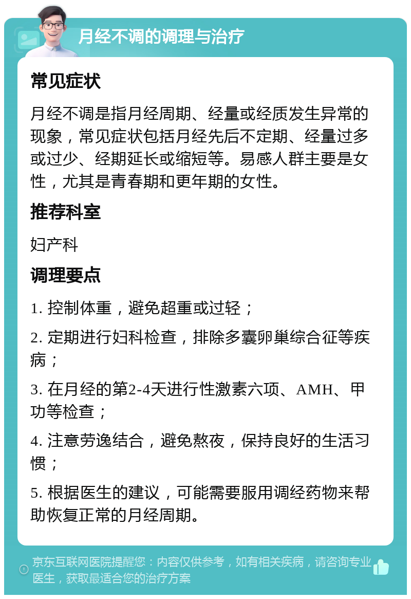 月经不调的调理与治疗 常见症状 月经不调是指月经周期、经量或经质发生异常的现象，常见症状包括月经先后不定期、经量过多或过少、经期延长或缩短等。易感人群主要是女性，尤其是青春期和更年期的女性。 推荐科室 妇产科 调理要点 1. 控制体重，避免超重或过轻； 2. 定期进行妇科检查，排除多囊卵巢综合征等疾病； 3. 在月经的第2-4天进行性激素六项、AMH、甲功等检查； 4. 注意劳逸结合，避免熬夜，保持良好的生活习惯； 5. 根据医生的建议，可能需要服用调经药物来帮助恢复正常的月经周期。