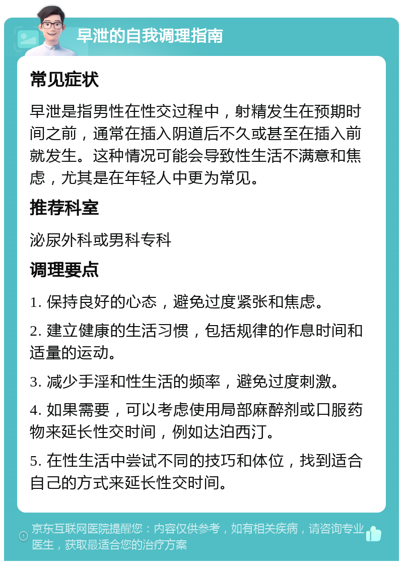 早泄的自我调理指南 常见症状 早泄是指男性在性交过程中，射精发生在预期时间之前，通常在插入阴道后不久或甚至在插入前就发生。这种情况可能会导致性生活不满意和焦虑，尤其是在年轻人中更为常见。 推荐科室 泌尿外科或男科专科 调理要点 1. 保持良好的心态，避免过度紧张和焦虑。 2. 建立健康的生活习惯，包括规律的作息时间和适量的运动。 3. 减少手淫和性生活的频率，避免过度刺激。 4. 如果需要，可以考虑使用局部麻醉剂或口服药物来延长性交时间，例如达泊西汀。 5. 在性生活中尝试不同的技巧和体位，找到适合自己的方式来延长性交时间。