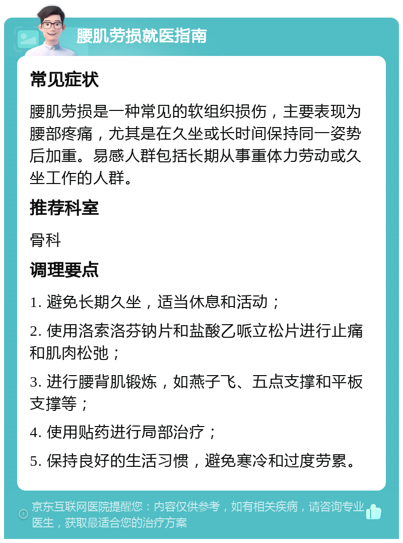 腰肌劳损就医指南 常见症状 腰肌劳损是一种常见的软组织损伤，主要表现为腰部疼痛，尤其是在久坐或长时间保持同一姿势后加重。易感人群包括长期从事重体力劳动或久坐工作的人群。 推荐科室 骨科 调理要点 1. 避免长期久坐，适当休息和活动； 2. 使用洛索洛芬钠片和盐酸乙哌立松片进行止痛和肌肉松弛； 3. 进行腰背肌锻炼，如燕子飞、五点支撑和平板支撑等； 4. 使用贴药进行局部治疗； 5. 保持良好的生活习惯，避免寒冷和过度劳累。