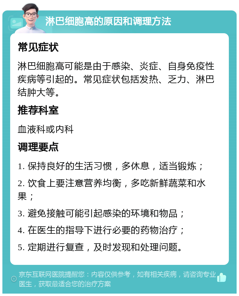 淋巴细胞高的原因和调理方法 常见症状 淋巴细胞高可能是由于感染、炎症、自身免疫性疾病等引起的。常见症状包括发热、乏力、淋巴结肿大等。 推荐科室 血液科或内科 调理要点 1. 保持良好的生活习惯，多休息，适当锻炼； 2. 饮食上要注意营养均衡，多吃新鲜蔬菜和水果； 3. 避免接触可能引起感染的环境和物品； 4. 在医生的指导下进行必要的药物治疗； 5. 定期进行复查，及时发现和处理问题。