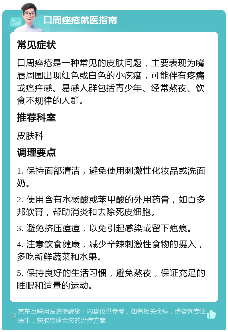 口周痤疮就医指南 常见症状 口周痤疮是一种常见的皮肤问题，主要表现为嘴唇周围出现红色或白色的小疙瘩，可能伴有疼痛或瘙痒感。易感人群包括青少年、经常熬夜、饮食不规律的人群。 推荐科室 皮肤科 调理要点 1. 保持面部清洁，避免使用刺激性化妆品或洗面奶。 2. 使用含有水杨酸或苯甲酸的外用药膏，如百多邦软膏，帮助消炎和去除死皮细胞。 3. 避免挤压痘痘，以免引起感染或留下疤痕。 4. 注意饮食健康，减少辛辣刺激性食物的摄入，多吃新鲜蔬菜和水果。 5. 保持良好的生活习惯，避免熬夜，保证充足的睡眠和适量的运动。