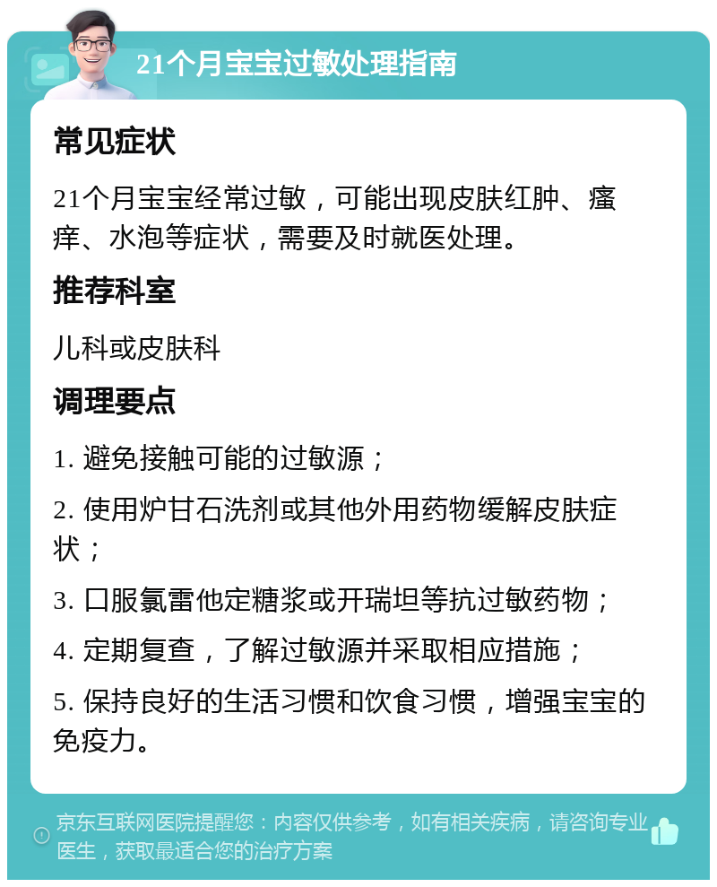 21个月宝宝过敏处理指南 常见症状 21个月宝宝经常过敏，可能出现皮肤红肿、瘙痒、水泡等症状，需要及时就医处理。 推荐科室 儿科或皮肤科 调理要点 1. 避免接触可能的过敏源； 2. 使用炉甘石洗剂或其他外用药物缓解皮肤症状； 3. 口服氯雷他定糖浆或开瑞坦等抗过敏药物； 4. 定期复查，了解过敏源并采取相应措施； 5. 保持良好的生活习惯和饮食习惯，增强宝宝的免疫力。