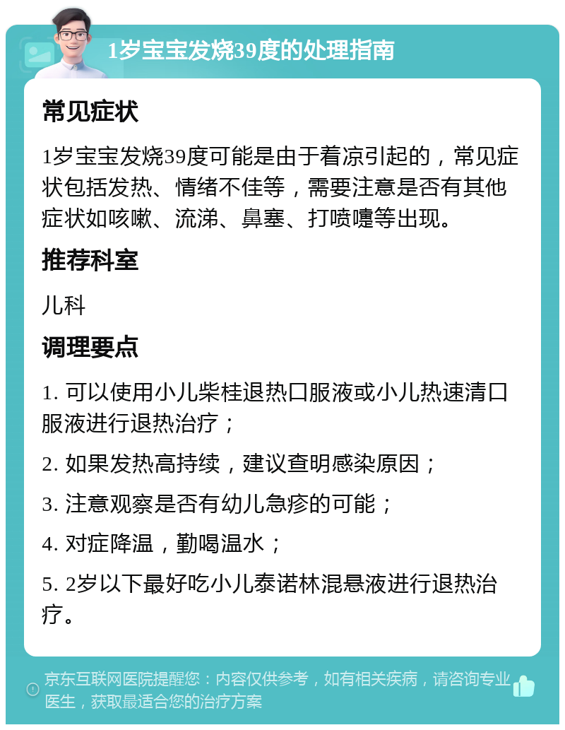 1岁宝宝发烧39度的处理指南 常见症状 1岁宝宝发烧39度可能是由于着凉引起的，常见症状包括发热、情绪不佳等，需要注意是否有其他症状如咳嗽、流涕、鼻塞、打喷嚏等出现。 推荐科室 儿科 调理要点 1. 可以使用小儿柴桂退热口服液或小儿热速清口服液进行退热治疗； 2. 如果发热高持续，建议查明感染原因； 3. 注意观察是否有幼儿急疹的可能； 4. 对症降温，勤喝温水； 5. 2岁以下最好吃小儿泰诺林混悬液进行退热治疗。