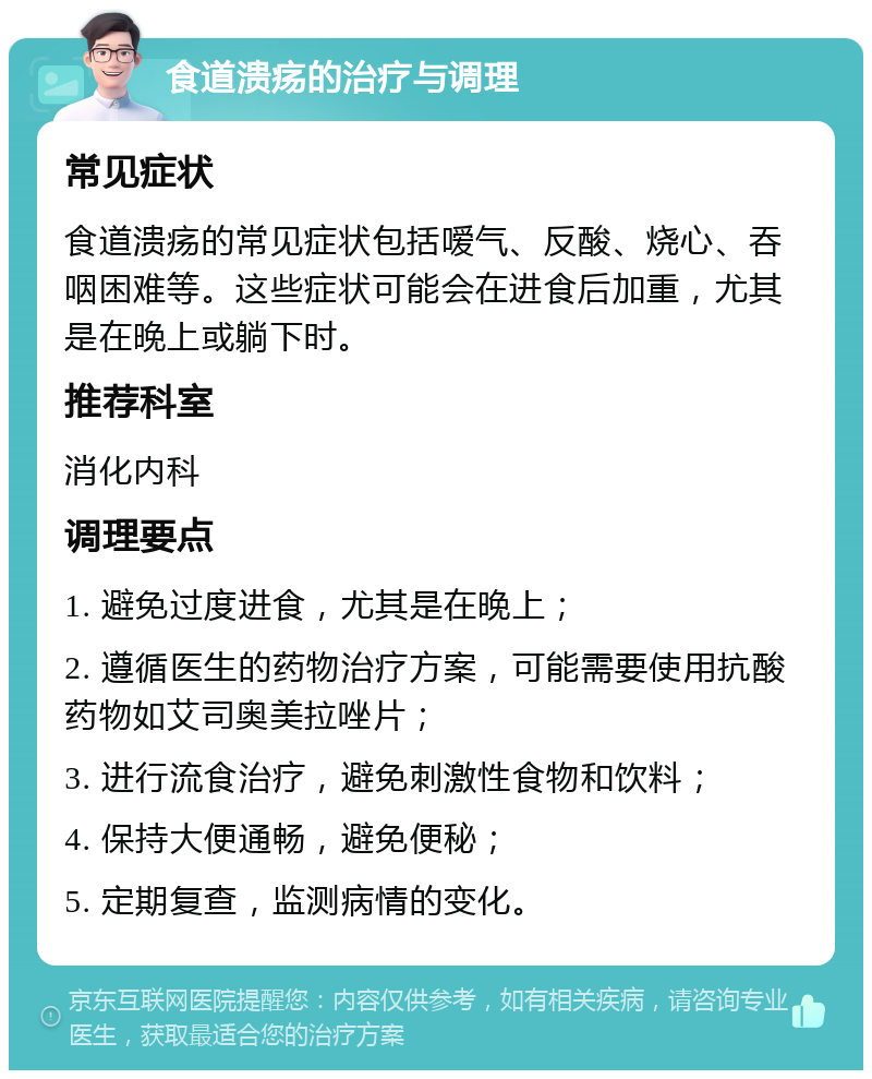 食道溃疡的治疗与调理 常见症状 食道溃疡的常见症状包括嗳气、反酸、烧心、吞咽困难等。这些症状可能会在进食后加重，尤其是在晚上或躺下时。 推荐科室 消化内科 调理要点 1. 避免过度进食，尤其是在晚上； 2. 遵循医生的药物治疗方案，可能需要使用抗酸药物如艾司奥美拉唑片； 3. 进行流食治疗，避免刺激性食物和饮料； 4. 保持大便通畅，避免便秘； 5. 定期复查，监测病情的变化。