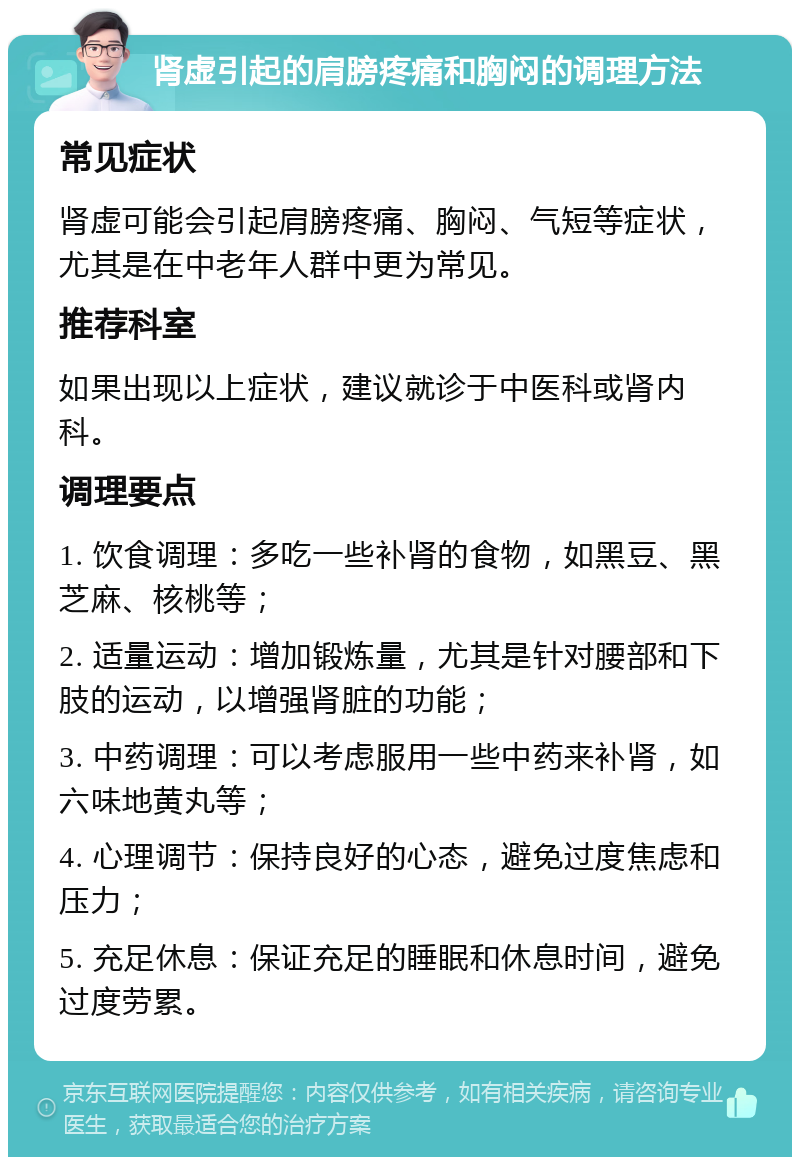 肾虚引起的肩膀疼痛和胸闷的调理方法 常见症状 肾虚可能会引起肩膀疼痛、胸闷、气短等症状，尤其是在中老年人群中更为常见。 推荐科室 如果出现以上症状，建议就诊于中医科或肾内科。 调理要点 1. 饮食调理：多吃一些补肾的食物，如黑豆、黑芝麻、核桃等； 2. 适量运动：增加锻炼量，尤其是针对腰部和下肢的运动，以增强肾脏的功能； 3. 中药调理：可以考虑服用一些中药来补肾，如六味地黄丸等； 4. 心理调节：保持良好的心态，避免过度焦虑和压力； 5. 充足休息：保证充足的睡眠和休息时间，避免过度劳累。