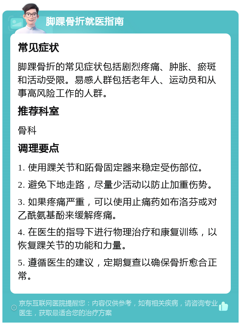 脚踝骨折就医指南 常见症状 脚踝骨折的常见症状包括剧烈疼痛、肿胀、瘀斑和活动受限。易感人群包括老年人、运动员和从事高风险工作的人群。 推荐科室 骨科 调理要点 1. 使用踝关节和跖骨固定器来稳定受伤部位。 2. 避免下地走路，尽量少活动以防止加重伤势。 3. 如果疼痛严重，可以使用止痛药如布洛芬或对乙酰氨基酚来缓解疼痛。 4. 在医生的指导下进行物理治疗和康复训练，以恢复踝关节的功能和力量。 5. 遵循医生的建议，定期复查以确保骨折愈合正常。