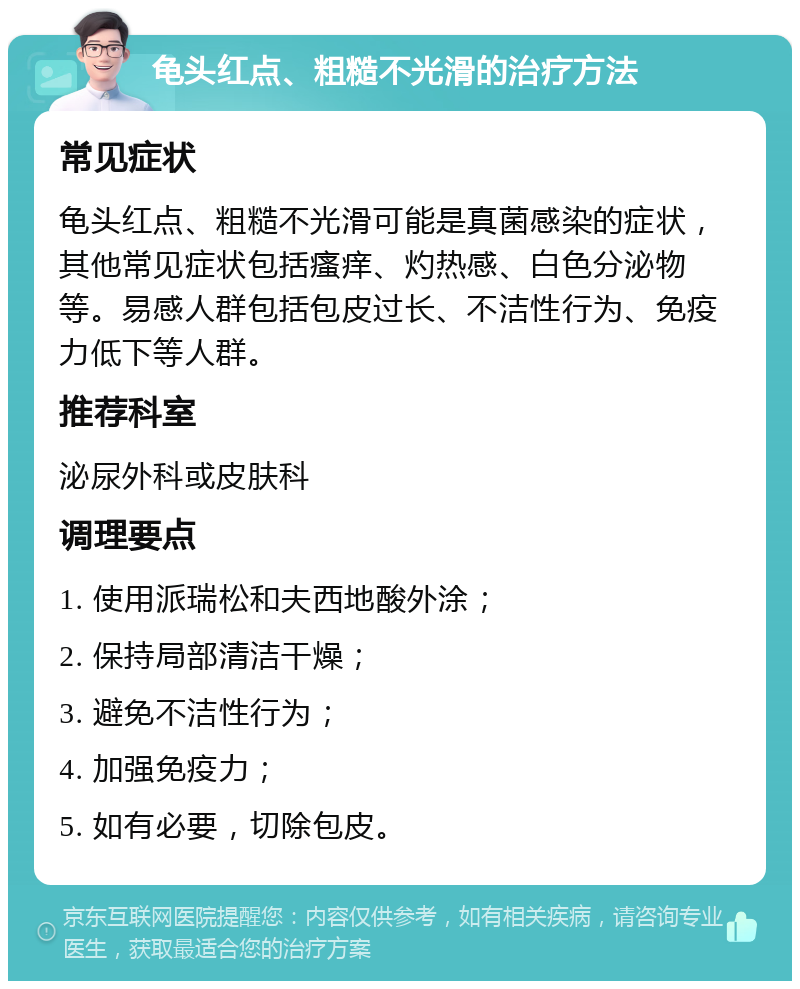 龟头红点、粗糙不光滑的治疗方法 常见症状 龟头红点、粗糙不光滑可能是真菌感染的症状，其他常见症状包括瘙痒、灼热感、白色分泌物等。易感人群包括包皮过长、不洁性行为、免疫力低下等人群。 推荐科室 泌尿外科或皮肤科 调理要点 1. 使用派瑞松和夫西地酸外涂； 2. 保持局部清洁干燥； 3. 避免不洁性行为； 4. 加强免疫力； 5. 如有必要，切除包皮。