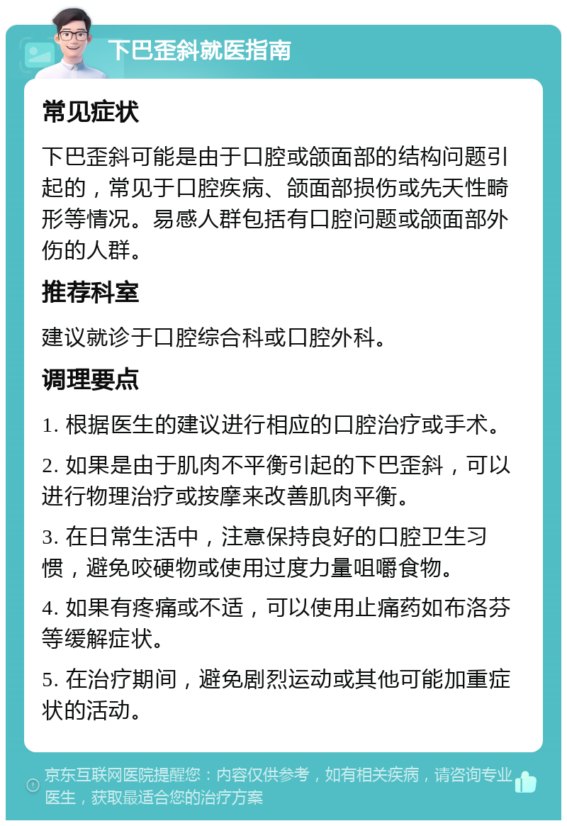 下巴歪斜就医指南 常见症状 下巴歪斜可能是由于口腔或颌面部的结构问题引起的，常见于口腔疾病、颌面部损伤或先天性畸形等情况。易感人群包括有口腔问题或颌面部外伤的人群。 推荐科室 建议就诊于口腔综合科或口腔外科。 调理要点 1. 根据医生的建议进行相应的口腔治疗或手术。 2. 如果是由于肌肉不平衡引起的下巴歪斜，可以进行物理治疗或按摩来改善肌肉平衡。 3. 在日常生活中，注意保持良好的口腔卫生习惯，避免咬硬物或使用过度力量咀嚼食物。 4. 如果有疼痛或不适，可以使用止痛药如布洛芬等缓解症状。 5. 在治疗期间，避免剧烈运动或其他可能加重症状的活动。