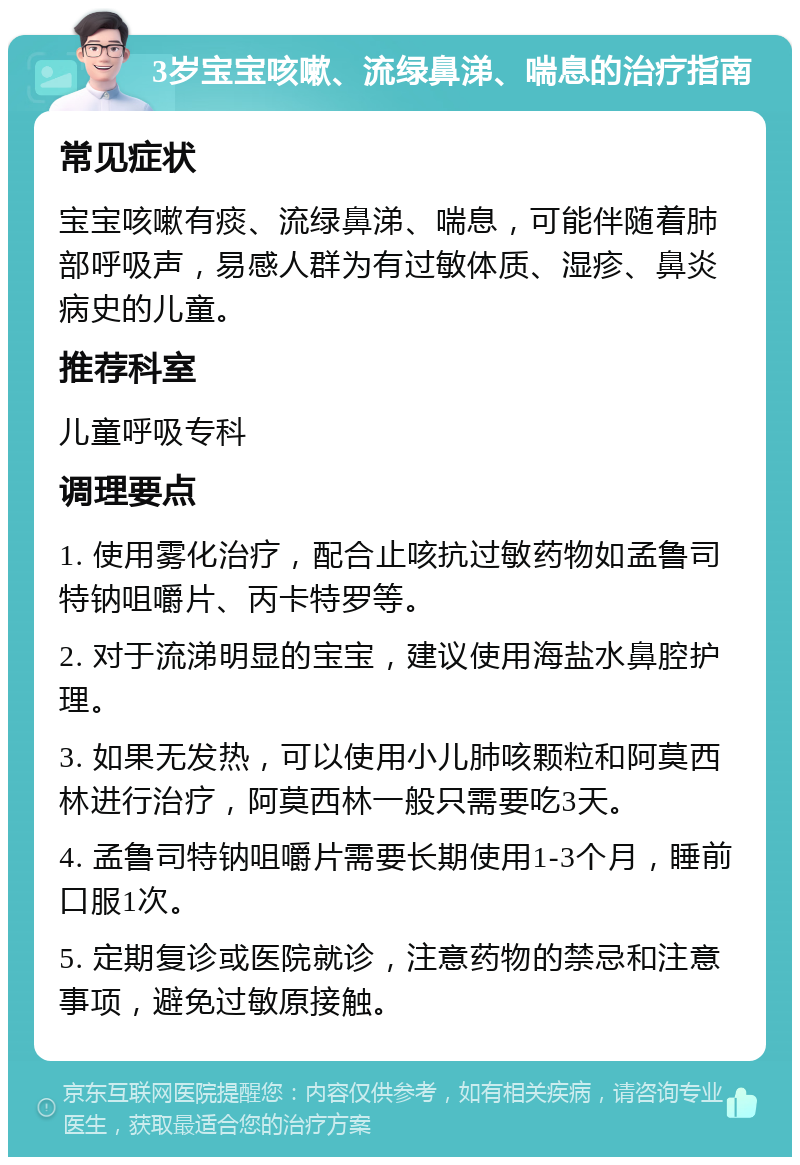 3岁宝宝咳嗽、流绿鼻涕、喘息的治疗指南 常见症状 宝宝咳嗽有痰、流绿鼻涕、喘息，可能伴随着肺部呼吸声，易感人群为有过敏体质、湿疹、鼻炎病史的儿童。 推荐科室 儿童呼吸专科 调理要点 1. 使用雾化治疗，配合止咳抗过敏药物如孟鲁司特钠咀嚼片、丙卡特罗等。 2. 对于流涕明显的宝宝，建议使用海盐水鼻腔护理。 3. 如果无发热，可以使用小儿肺咳颗粒和阿莫西林进行治疗，阿莫西林一般只需要吃3天。 4. 孟鲁司特钠咀嚼片需要长期使用1-3个月，睡前口服1次。 5. 定期复诊或医院就诊，注意药物的禁忌和注意事项，避免过敏原接触。