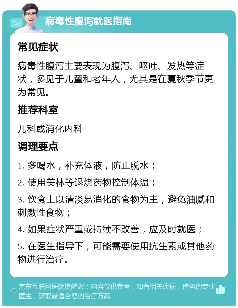 病毒性腹泻就医指南 常见症状 病毒性腹泻主要表现为腹泻、呕吐、发热等症状，多见于儿童和老年人，尤其是在夏秋季节更为常见。 推荐科室 儿科或消化内科 调理要点 1. 多喝水，补充体液，防止脱水； 2. 使用美林等退烧药物控制体温； 3. 饮食上以清淡易消化的食物为主，避免油腻和刺激性食物； 4. 如果症状严重或持续不改善，应及时就医； 5. 在医生指导下，可能需要使用抗生素或其他药物进行治疗。